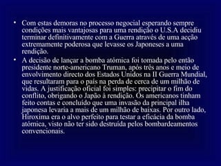 Com estas demoras no processo negocial esperando sempre condições mais vantajosas para uma rendição o U.S.A decidiu terminar definitivamente com a Guerra através de uma acção extremamente poderosa que levasse os Japoneses a uma rendição.  A decisão de lançar a bomba atómica foi tomada pelo então presidente norte-americano Truman, após três anos e meio de envolvimento directo dos Estados Unidos na II Guerra Mundial, que resultaram para o país na perda de cerca de um milhão de vidas. A justificação oficial foi simples: precipitar o fim do conflito, obrigando o Japão à rendição. Os americanos tinham feito contas e concluído que uma invasão da principal ilha japonesa levaria a mais de um milhão de baixas. Por outro lado, Hiroxima era o alvo perfeito para testar a eficácia da bomba atómica, visto não ter sido destruída pelos bombardeamentos convencionais. 