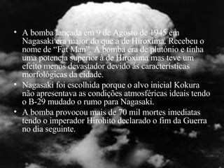 A bomba lançada em 9 de Agosto de 1945 em Nagasaki era maior do que a de Hiroxima. Recebeu o nome de “Fat Man”. A bomba era de plutónio e tinha uma potencia superior à de Hiroxima mas teve um efeito menos devastador devido ás características morfológicas da cidade.  Nagasaki foi escolhida porque o alvo inicial Kokura não apresentava as condições atmosféricas ideais tendo o B-29 mudado o rumo para Nagasaki. A bomba provocou mais de 70 mil mortes imediatas tendo o imperador Hirohito declarado o fim da Guerra no dia seguinte. 
