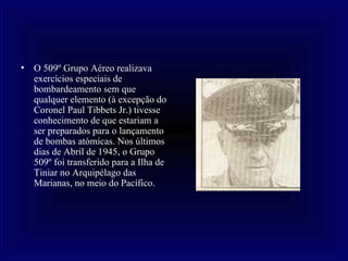 O 509º Grupo Aéreo realizava exercícios especiais de bombardeamento sem que qualquer elemento (à excepção do Coronel Paul Tibbets Jr.) tivesse conhecimento de que estariam a ser preparados para o lançamento de bombas atómicas. Nos últimos dias de Abril de 1945, o Grupo 509º foi transferido para a Ilha de Tiniar no Arquipélago das Marianas, no meio do Pacífico. 