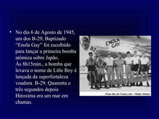 No dia 6 de Agosto de 1945, um dos B-29, Baptizado “Enola Gay” foi escolhido para lançar a primeira bomba atómica sobre Japão.  Às 8h15min., a bomba que levava o nome de Litle Boy é lançada da superfortaleza voadora  B-29. Quarenta e três segundos depois Hiroxima era um mar em chamas. 