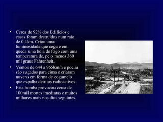 Cerca de 92% dos Edifícios e casas foram destruídas num raio de 0,4km. Criou uma luminosidade que cega e em queda uma bola de fogo com uma temperatura de, pelo menos 360 mil graus Fahrenheit. Ventos de 644 a 965km/h e poeira são sugados para cima e criaram nuvens em forma de cogumelo que espalha detritos radioactivos. Esta bomba provocou cerca de 100mil mortes imediatas e muitos milhares mais nos dias seguintes.  