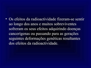 Os efeitos da radioactividade fizeram-se sentir ao longo dos anos e muitos sobreviventes sofreram os seus efeitos adquirindo doenças cancerígenas ou passando para as gerações seguintes deformações genéticas resultantes dos efeitos da radioactividade.   
