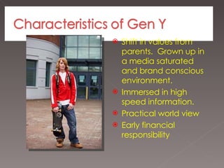 Shift in values from parents.  Grown up in a media saturated and brand conscious environment. Immersed in high speed information. Practical world view Early financial responsibility 