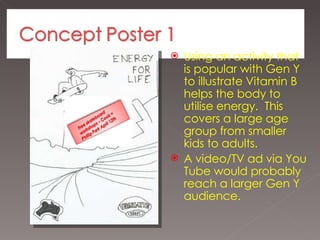Using an activity that is popular with Gen Y to illustrate Vitamin B helps the body to utilise energy.  This covers a large age group from smaller kids to adults. A video/TV ad via You Tube would probably reach a larger Gen Y audience.  