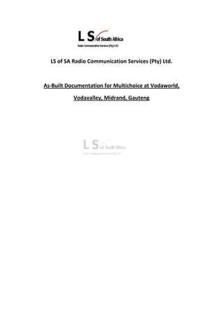 17145000<br />LS of SA Radio Communication Services (Pty) Ltd.<br />As-Built Documentation for Multichoice at Vodaworld,<br />Vodavalley, Midrand, Gauteng<br />Index<br />As-Built Documentation for Multichoice at Vodaworld, Vodavalley, Midrand, Gauteng<br /> <br />SectionDescription<br />1.Administrative<br />1.1Site Administrative Details P2<br />1.2Site Map / Location    P3<br />2.General Physical Layouts<br />2.1Site Plan              P4<br />2.2Site Photographs              P5<br />3.Transmitter Room LayoutP13<br />4.Electrical<br />4.1Electrical Line DiagramP18<br />4.2Contractor’s ECB CertificateP19<br />4.3Wiring for the Site: AC-DBP23<br />4.4Electrical Certificate of Conformance & Electrical DetailsP24<br />4.5 Wiring for the Site: Air-conditioning UnitsP26<br />4.6Wiring for the Site: TelemetryP27<br />5.Support Structures<br />5.1.1              Kathrein Antenna Data SheetP28<br />5.2.1Satellite Dish Mounting Bracket Drawing P29<br />5.2.2Satellite Dish Data SheetP30<br />5.2.3Andrew Satellite DishMounting Bracket DrawingP32<br />5.2.4Satellite Dish Azimuth, Elevation and Line of Sight informationP33<br />1. Administrative<br />1.1 Site Administrative Details<br />Suburb /AreaMidrand, GautengType of InstallationTransmitter RoomLocation DetailLatitude:Longitude:25° 58’ 13.08” S28° 7’ 41.16” EPhysical AddressVodaworld,082 Vodacom Boulevard,Vodavalley, Midrand, Gauteng On Site Contact Person:Telephone / Cellular Number:Mike Jackson082 997 4444Orbicom Site Number:GA10014<br />1.2 Site Map<br />2. General Physical Layouts<br />2.1 Site Plan<br />2.2 Site Photographs<br />Pre-Build Photo’s<br />VodaworldVodaworldVodaworldVodaworldVodaworldVodaworld – Proposed Transmitter Room<br />2.2 Site Photographs<br />Pre-Build Photo’s<br />Proposed Transmitter RoomTransmitter RoomTransmitter Room - ceilingCable Run above ceilingCable Run above ceilingElectrical Distribution Board<br />2.2 Site Photographs<br />Pre-Build Photo’s<br />Proposed area on the roof for the Satellite Dish, GPS Antenna and GSM AntennaProposed position for the mounting of the Satellite DishStaircase above cable runProposed entry points for the RF CablesExisting Air-conditioning UnitsService Entrance<br />2.2 Site Photographs<br />Pre-Build Photo’s<br />Service EntranceDelivery Area<br />2.2 Site Photographs<br />During and after the installation <br />Outdoor Air-conditioning units installedOutdoor temperature sensing unitOutdoor Air-conditioning unit # 1 serial number Outdoor Air-conditioning unit # 2 serial numberCable Entry into buildingSatellite Dish mountedEarthing of Satellite Dish and mounting bracketSatellite Dish Elevation Adjustment ScrewCable run and earth wiring from Satellite DishSatellite Dish serial numberGPS and GSM antenna in positionEarth Wiring connected to earth wire from Vodaworld building<br />2.2 Site Photographs<br />During and after the installation <br />APC UPS installed inside the PIE & Transmission Equipment RackRed Lion Display UnitPIE and Transmission Equipment Rack – front viewPIE and Transmission Equipment Rack – back viewDospel fans and cable racks installedIndoor air-conditioning units installed<br />2.2 Site Photographs<br />During and after the installation <br />Indoor air-conditioning units and Tautech Controller installedIndoor air-conditioning units installedTelemetry installedRed Lion Display inside Telemetry CabinetWiring of the outdoor airconditioning unitsWiring of the outdoor airconditioning units<br />3. TRANSMITTER ROOM LAYOUT<br />4. ELECTRICAL<br />4.1 ELECTRICAL LINE DIAGRAM<br />4. ELECTRICAL<br />4.2 CONTRACTOR’s ECB CERTIFICATE<br />4. ELECTRICAL<br />4.3 WIRING FOR THE SITE AC – DB<br />4. ELECTRICAL<br />4.4 ELECTRICAL CERTIFICATE OF CONFORMANCE & ELECTRICAL DETAILS<br />4. ELECTRICAL<br />4.5 WIRING FOR THE SITE: AIR CONDITIONING<br />4. ELECTRICAL<br />4.6 WIRING FOR THE SITE: TELEMETRY<br />5. SUPPORT STRUCTURES<br />5.1. KATHREIN INDOOR OMNIDIRECTIONAL ANTENNA DATA SHEET<br />5. SUPPORT STRUCTURES<br />5.2.1 SATELLITE ANTENNA DISH MOUNTING BRACKET<br />5. SUPPORT STRUCTURES<br />5.2.2 SATELLITE ANTENNA DISH DATA SHEET<br />5. SUPPORT STRUCTURES<br />5.2.3. ANDREW SATELLITE DISH MOUNTING BRACKET DRAWING<br />5. SUPPORT STRUCTURES<br />5.2.4 SATELLITE DISH AZIMUTH, ELEVATION AND LINE OF SIGHT INFORMATION<br />
