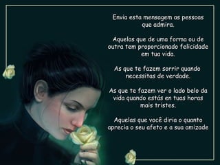 Envia esta mensagem as pessoas
           que admira.

 Aquelas que de uma forma ou de
outra tem proporcionado felicidade
           em tua vida.

  As que te fazem sorrir quando
      necessitas de verdade.

As que te fazem ver o lado belo da
 vida quando estás en tuas horas
           mais tristes.

  Aquelas que você diria o quanto
aprecia o seu afeto e a sua amizade
 