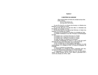 Capítulo I
O MISTÉRIO DA UNIDADE
«Bem-aventurados os limpos de coração porque eles
verão a Deus».
«Eu e o Pai somos um».
«Eu Sou ELE; ELE é EU».
Eu sou Ele, Ele é Eu: é o Arcano dos Arcanos; é o Mistério dos
Mistérios; é a Unidade do Poder.
Eu sou Ele, Ele é Eu; é a dita das ditas; é a felicidade das
felicidades, é a Unidade no Amor.
Eu sou Ele, Ele é Eu: é a ciência das Ciências, é o Saber dos
Saberes, é a Unidade na Criação.
A primeira Lei do Absoluto, do íntimo, é a Unidade do Todo.
A Unidade manifesta-se nos três Princípios da Manifestação
que são:
A Unidade com o primeiro Princípio é o Poder.
A Unidade com o segundo Princípio é o Amor.
A Unidade com o terceiro Princípio é o Saber.
Ou seja, em Deus, no Homem e no Universo.
A primeira manifestação do íntimo é o uno, o Pai com quem
devemos ser Uno, como dizia Jesus: Eu e o Pai somos Um.
O Pai manifesta-se no homem pela Imaginação.
O Pai é a linha reta na Circunferência do Absoluto; é a vida
individualizada; é a Unidade do Ser, é a força do progresso da
Evolução.
O Pai é a Unidade da Imaginação.
A Imaginação é a vontade do Intimo sustentada pelo Pen-
samento e o Pensamento sustentado é o Pai da Criação.
A imaginação é o Esforço vertical que cria, de cima abaixo,
porém, desde embaixo até em cima, desde a gravidade até o
Centro de atração do Intimo, sabe.
 