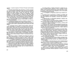 positiva; é parte da ação do Primeiro Princípio da Divindade
Interna.
A energia descendente pela esquerda é o terceiro princípio
que, como a primeira, se diferenciou de si mesma e se manifestou
em todos os planos; como vida, vivifica as diversas capas da
matéria dos corpos mental e astral; de modo que, na parte
superior do corpo de desejos ou astral se manifestam nobres
emoções e, na parte inferior, num impulso de vida. Essa força
manifesta-se do corpo de desejos, por meio dos centros magné-
ticos, no corpo físico, onde se expressa a terceira Energia cha-
mada Fogo Serpentino, resultado da união dos dois Princípios.
8. A terceira é fogo e Luz; é a manifestação, no plano fí
sico, das duas polaridades opostas. As três existem em todos os
planos e em toda forma.
A energia do fogo que se acha no coração ou centro da terra
tem muita relação simpática com o fogo no corpo humano.
Essa terceira energia desce dos planos superiores à matéria e,
chegada ao plano inferior, ascende pelo mesmo caminho por onde
desceu.
9. A Energia Triúna é o sétimo mundo superior, desce por
várias ramificações ou condutos e, ao juntar-se de novo no pri
meiro inferior, volta a subir; de modo que absorvemos a latente
Energia de Deus tanto por baixo, da Terra, como por cima, do
sétimo céu; porém, quando desce, está o homem dela incons
ciente; mas, quando sobe, sente ele sua manifestação em si.
10. A terceira, procedente da dualidade, é o fogo criador
que desempenha, na vida do homem, a manifestação consciente.
Não só é inofensiva, senão benéfica e atua sempre, levando a
cabo sua obra, embora esteja o homem inconsciente de sua
presença.
Esse fogo, ao descer, manifesta sua energia em todos os
seis planos distintamente, um do outro. Do sexto plano para
baixo, começa sua criação até chegar ao último, o físico. Aqui,
sua manifestação é mais perceptível que nos outros superiores.
11. A Trindade manifesta-se em cada plano por meio de um
centro magnético no corpo. As duas correntes polarizadas fluem
pelo interior e em torno da coluna vertebral de todo ser humano;
são como o bemol e o sustenido da nota fá da natureza humana.
Esses três ares vitais estão regidos pela vontade. O desejo e
a vontade são os aspecto inferior e superior da mesma potência.
A pureza nos três condutos ou canais é tão necessária que,
sem ela, não haverá boa circulação, que, do conduto central, se
distribui por todo o corpo.
202
Os canais positivo e negativo funcionam à margem da cur-
vatura do cordão central e acionam a livre e espiritual corrente
central. Têm condutos distintos para unirem-se entre si, pois,
do contrário, inúteis seriam suas irradiações, como os dois pólos
da eletricidade quando disjuntos.
12. As religiões e a maçonaria dividem seus mistérios em
graus.
O primeiro grau na maçonaria e o batismo na religião, têm
por objeto despertar o aspecto feminino da Divindade no homem.
Com isso facilita-se ao candidato o domínio das paixões e
emoções.
O segundo grau e a confirmação despertam o aspecto mas-
culino a fim de dominar a mente.
O terceiro grau ou comunhão acorda a energia central para
que o homem possa comungar com seu Deus intimo.
Na mulher estão invertidas essas posições: o positivo está
à esquerda e o negativo à direita.
Quando se unem os dois condutos medulares da coluna ver-
tebral, parecem duas serpentes que simbolizam a serpente ígnea
ou fogo Criador que se move à ourela do canal medular até formar
um cetro que se eleva aos planos superiores, e, assim, obtém-se
a figura do caduceu de Mercúrio.
13. O Fogo Criador que flui ao descer e ao subir pelos
três canais especializa-se de dois modos durante seu fluxo. Esse
fluxo é, ao mesmo tempo, masculino e feminino quando sua
energia passa pelo lado direito ou esquerdo. O feminino passivo
é a Madre do Mundo e seu lar é certa câmara do coração; po
rém, quando o fogo se dirige pela direita e chega ao centro bá
sico é, quase todo ele, masculino ativo.
No conduto central, acima e abaixo, conserva sua neutra-
lidade ou proporções originárias.
14 - Quando ascende pela coluna vertebral, impregna inten
samente a personalidade do homem e, chegando acima, está
mudado no particular fluido nervoso, com o selo de suas quali
dades especiais.
15 - Quando os dois Princípios se unem no Mundo Divino
do homem, formam a Trindade do Absoluto no Centro Coronário.
Nesse Centro, Deus Triúno é a Unidade do Todo.
Unidos os dois no sexto mundo, no centro frontal, formam a
Trindade da Mônada ou o Espírito Virginal, diferenciado em Deus,
antes de baixar à matéria. Este mundo chama-se Monádico.
Juntos no quinto mundo, que corresponde ao centro
fa-ríngeo, formam a Trindade do Espírito Divino. Este centro é o
berço da mais elevada influência espiritual no homem; é o mundo
do Verbo.
203
 