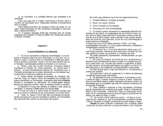E, no Coronário, é a Unidade Mesma que manifesta a di-
versidade.
Para que seja útil a criação, harmónica e Divina, deve o
homem ter aspiração pura, respiração perfeita e pensamento
puro e sustido.
Para desenvolvimento de qualquer Centro de poder no ho-
mem, basta empregar as três condições supraditas e será per-
feito o desenvolvimento.
31. A palavra Sagrada AUM dos Orientais tem as iniciais
sagradas da Trindade. A Palavra AMEN dos Ocidentais encerra
a mesma Trindade.
Capítulo V
O QUATERNÁRIO E A UNIDADE
1. O Círculo representa o Absoluto Imanifestado; o um sim
boliza o Espaço potencial sem dimensão, é o Pai que, em si,
abarca o todo; o número dois ou Dualidade é a Mãe que deter
mina a primeira dimensão. Unido o Um ao Dois somam três ou
a Trindade, manifestação perfeita no homem e no Universo.
2. Porém, para que os três Primeiros Princípios possam
manifestar a Criação do Intimo Absoluto, do interior para o
exterior, ou toda manifestação objetiva, foi necessário que a
Trindade emanasse de si quatro elementos ou divindades que
compunham a estrutura material do mundo.
3. Essas quatro divindades emanadas da Trindade cha
mam-se: Fogo, Ar, Água e Terra. As vibrações da Trindade nos
quatro elementos ou divindades, chamadas pela Bíblia Elohim
formam e constituem os eléctrones. As combinações desses
eléctrones segundo número, peso e medida formam a matéria.
O Espírito é a Força que penetra a matéria e nela causa as
vibrações. O Espírito é Uma parte da Energia Una.
A Força da Vida é a outra parte da mesma energia que
entra no corpo no instante do seu nascimento no mundo físico.
4. Fogo, Ar, Água e Terra não são divindades primárias,
senão princípios por que se manifesta a matéria. As Divindades
são somente três, porém os princípios são quatro.
210
De modo que podemos reuni-los nos seguintes termos:
1 - Criação Material, Unidade completa.
2 - Nous, Um duplo: Binário.
3 - Uma Trindade ou Divindades.
4 - Princípios em uma manifestação.
5. O número quatro representa a separação aparente do
homem do seu Deus, ou a passagem de um mundo a outro; as
sim como a célula, pelo estímulo e movimento, produz outra cé
lula de sua própria classe, assim também tudo quanto existe
deve ser dual em sua natureza, triúno em sua manifestação e
quatro para sua realização.
O Amor que une o Pai à Mãe gerando o Filho. 1-2-3 são
manifestações invisíveis; o 4, ou os quatro elementos, cristalizam a
manifestação invisível em visível.
6. O número 4 é a + Cruz dos elementos sobre que o ho
mem está colocado. Devemos aqui notar que o símbolo da cruz
não significa a morte; ao contrário, é o símbolo da vida.
Os quatro elementos representam, simbolicamente, os qua-
tro braços da Cruz.
7. No corpo do homem, em forma de cruz, encontramos o
elemento que corresponde ao fogo no peito e o coração que pro
duz o calor vital; o ar, nos pés que movem o organismo; a água,
no lado direito e na função assimilativa do fígado; e a terra, no
lado esquerdo e nos intestinos correspondentes a essa parte.
Na mão direita está o Fogo que dissolve e, na esquerda, o
poder que coagula.
De modo que o reino do quaternário é o Reino da Natureza,
constituído pelos quatro elementos.
8. As estações do ano correspondem: a primavera, ao ar;
o verão ao fogo; o outono à água e o inverno, à terra. Toda ma-i
teria se manifesta nesses quatro chamados princípios; porém, as
divindades que os compõem são três em número e chamam-se
Divindades Primárias.
9. Toda matéria é redutível a Três Divindades Primárias
que se expressam em e através dos quatro. Esse é o Génese da
Bíblia e dos ocultistas; nascendo o fogo ou respiração como
calor do Ar, condensando-se os dois em água e produzindo-se
nessa, por efeito do fogo, a Terra.
10. No mundo moral traduz-se assim: «O fogo é a von
tade do ser; unida ao ar, que é o pensamento, produzem ambos
a Água, emoção ou desejo, produzindo-se pelo desejo a ação.
Jamais se deve confundir o elemento com o espírito, assim
como não se deve confundir o corpo do homem com o Espírito
911
 