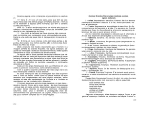 Veremos agora como o interpreta o Apocalíptico no capítulo
21.
17. Vers. 9 - E veio um dos sete anjos que têm as sete
taças cheias das sete últimas pragas e me falou dizendo: - Vem cá,
eu te mostrarei a esposa (alma humana) que tem o cordeiro
(Cristo) por esposo.
Vers. 10 - E levou-me em espírito a um monte alto (topo da
cabeça) e mostrou-me a cidade Santa (corpo) de Jerusalém, que
descia do céu da presença de Deus.
11. Que tinha a claridade de Deus (porque não a escure
ciam os instintos nem os desejos) e sua luminosidade era seme
lhante a uma pedra de jaspe (isto é, transparente) à maneira de
cristal.
12. E tinha um muro extenso e alto com doze portas e, às
portas, doze anjos; e os nomes escritos são os nomes das doze
tribos dos filhos de Israel.
(Este versículo nos mostra claramente que o homem é a
imagem perfeita do Grande Arquiteto. Os signos zodiacais, se-
gundo as mitologias e todas as escolas herméticas, estão ligados
intimamente a todos os mistérios da alma humana).
Os signos são as doze grandes hierarquias criadoras que tra-
balham até hoje por meio dos doze anjos nas doze portas do corpo
humano chamadas pelo Apocalíptico as doze tribos dos filhos de
Israel. As doze grandes hierarquias são as que ativaram o trabalho
da evolução em todos os períodos passados e continuarão
ativando-a no futuro.
Cada um dos anjos hierárquicos tem sua influência em uma
parte ou porta do corpo físico, como veremos depois.
Com o quadro seguinte podemos dar ideia algo clara das
doze hierarquias criadoras e seus estados.
As doze hierarquias são as emanações dos Sete Espíritos
ante o Trono do Intimo. Assim como na oitava musical há doze
semitons que correspondem aos doze signos zodiacais, assim
também os sete são manifestação da Trindade e a Trindade se
manifesta e jaz na Unidade com o Absoluto.
O homem deve seus veículos mais elevados e o mais baixo -
desde o Espírito Divino até o corpo denso - às doze hierarquias
- porque elas, em cada período, desenvolvem algum novo aspecto
do corpo denso durante os períodos cósmicos chamados:
saturnino, solar, lunar e terrestre e prosseguirão esse de-
senvolvimento nos porvindouros: de Júpiter, Vénus e Vulcano,
até que o homem complete as 777 encarnações.
214
As doze Grandes Hierarquias criadoras ou doze
signos zodiacais
1 - Aries. Representa o sacrifício. Emanou de si os átomos
cerebrais do Homem Cósmico. É o Pai, motor pensante, ins
tinto e inteligência.
2 - Touro. Representa a fecundidade do sacrifício; é a for
ça procriadora da Natureza; é a Mãe. É a garganta do Grande
Ancião dos Dias; é a fecundidade e a força do pensamento si
lencioso, de tudo o que é amável e bom.
As dez restantes expressam a década que é chamada a
Árvore dos Sephiroth (emanações ou Árvore da Vida).
3 - Gêminis. Serafins. No período lunar, despertaram no
homem o Ego.
4 - Câncer. Querubins. No período Solar despertaram no
homem o Espírito de Vida.
5 - Leo. Tronos. Senhores da chama; no período de Satur
no despertaram o gérmen do corpo denso.
6 - Virgo. Dominações. Senhores da Sabedoria. No período
solar deram o corpo de vida ou vital.
7 Libra. Potestades. Senhores da individualidade no pe
ríodo lunar deram o corpo de desejos.
8 - Escorpião. Virtudes. Senhores da forma. No período
terrestre encarregam-se da evolução do homem.
9 - Sagitário. Principados. Senhores da Mente. Trabalharam
os átomos mentais superiores.
10 - Capricórnio. Arcanjos. Modelam atualmente o corpo
de desejos, superior.
11 - Aquário. Anjos. Os do Instinto, do desejo para a nu
trição, a propagação, etc.
12 - Piseis. Espíritos Virginais. É o homem atual que en
cerra em si todos os anteriores, e o caminho da evolução, ou da
ascensão.
Essas doze hierarquias tiveram de abrir no corpo humano
doze portas para poder nele operarem e são as seguintes:
duas orelhas dois
olhos duas narinas
uma boca duas
mamarias um
umbigo um órgão
sexual um ânus
Segundo a Astrologia, Aries domina a cabeça; Touro, a gar-
ganta e o pescoço; Gêminis, os pulmões e os braços; Câncer, o
215
 