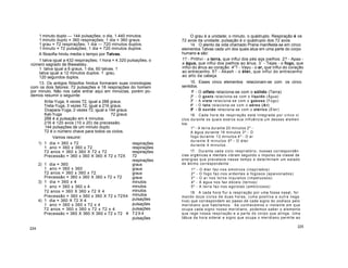 1 minuto duplo 144 pulsações; o dia, 1.440 minutos.
1 minuto duplo = 360 respirações; 1 dia = 360 graus.
1 grau = 72 respirações; 1 dia 720 minutos duplos.
1 minuto = 72 pulsações; 1 dia = 720 minutos duplos.
A filosofia hindu media o tempo por Tatvas.
1 tatva igual a 432 respirações; 1 hora = 4.320 pulsações, o
número sagrado de Blawatsky.
1 tatva igual a 6 graus, 1 dia, 60 tatvas. 1
tatva igual a 12 minutos duplos. 1 grau,
120 segundos duplos.
13. Os antigos filósofos hindus formaram suas cronologias
com os dois fatores: 72 pulsações e 18 respirações do homem
por minuto. Não nos cabe entrar aqui em minúcias, porém po-
demos resumir o seguinte:
Krita-Yuga, 4 vezes 72, igual a 288 graus.
Treta-Yuga, 3 vezes 72, igual a 216 graus.
Dvapara-Yuga, 2 vezes 72, igual a 144 graus.
Kali-Yuga 72 graus
288 é a pulsação em 4 minutos.
216 é 120 avos (10 x 20) da precessão.
144 pulsações de um minuto duplo.
72 é o número chave para todos os ciclos.
Vamos resumir:
1) 1 dia = 360 x 72
1 ano = 360 x 360 x 72
72 anos = 360 x 360 X 72 x 72
Precessão = 360 x 360 X 360 X 72 x 72X
2) 1 dia = 360
1 ano = 360 x 360
72 anos = 360 x 360 x 72
Precessão = 360 x 360 X 360 x 72 x 72
3) 1 dia = 360 x 4
1 ano = 360 x 360 x 4
72 anos = 360 X 360 x 72 X 4
Precessão = 360 x 360 x 360 X 72 x 72X4
4) 1 dia = 360 X 72 X 4
1 ano = 360 x 360 x 72 x 4
72 anos = 360 x 360 x 72 x 72 x 4
Precessão = 360 X 360 X 360 x 72 x 72
224
O grau é a unidade; o minuto, o quádruplo. Respiração é os
72 avos da unidade; pulsação é o quádruplo dos 72 avos.
14. O alento da vida chamado Prana manifesta-se em cinco
elementos Tatvas cada um dos quais atua em uma parte do corpo
humano e são:
1? - Prithvi - a terra, que influi dos pés aos joelhos. 2? - Apas -
a água, que influi dos joelhos ao ânus. 3?
- Tejas - o fogo, que
influi do ânus ao coração. 4"? - Vayu - o ar, que influi do coração
ao entrecenho. 5? - Akash - o éter, que influi do entrecenho
ao alto da cabeça.
15. Esses cinco elementos relacionam-se com os cinco
sentidos.
1º - O olfato relaciona-se com o sólido (Terra)
2º - O gosto relaciona-se com o líquido (Água)
3º - A vista relaciona-se com o gasoso (Fogo)
4º - O tato relaciona-se com o aéreo (Ar)
5º - O ouvido relaciona-se com o etérico (Éter)
16. Cada hora de respiração está integrada por cinco ci
clos durante os quais exerce sua influência um desses elemen
tos:
1º - A terra durante 20 minutos 2º -
A água durante 16 minutos 3º - O
fogo durante 12 minutos 4º - O ar
durante 8 minutos 5º - O éter
durante 4 minutos.
17. Durante cada ciclo respiratório, nossas correspondên
cias orgânicas e mentais vibram segundo o impulso da classe de
energias que prevalece nesse tempo e determinam um estado
de ânimo correspondente:
1º - O éter faz-nos emotivos (inspirados)
2º - O fogo faz-nos ardentes e fogosos (apaixonados)
3º - O ar nos torna inquietos (impetuosos)
4º - A água nos faz dóceis (ternos)
5º - A terra faz-nos egoístas (ambiciosos)
18. A cada hora flui a respiração por uma fossa nasal, for
mando doze ciclos de duas horas, (uma positiva e outra nega
tiva) que correspondem ao passo de cada signo do zodíaco pelo
meridiano que habitamos. Se conhecemos o instante em que
ocupa cada signo nosso meridiano, podemos saber o elemento
que rege nossa respiração e a parte do corpo que atinge. Uma
tábua da hora sideral e signo que ocupa o meridiano permite ao
225
respirações
respirações
respirações
72
respirações
graus
graus
graus
graus
minutos
minutos
minutos
minutos
pulsações
pulsações
pulsações
72X4
pulsações
X
 