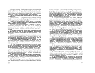 As cinco primeiras portas correspondem, respectivamente,
aos cinco Tatvas ou vibrações da Alma do Mundo, sendo centros
dos mesmos em sua expressão individual orgânica. Com o domínio
interior desses centros, adquire o Iniciado poder exterior sobre os
elementos e chega a manejar, à vontade, todos os poderes.
Os dois superiores estão relacionados com os mundos espi-
ritual e Divino.
Quando começa a Energia Criadora a premir no homem,
irradia vários raios que descarregam em seu organismo; cada
um desses raios é um atributo do Eu Sou.
Quando comprime o primeiro selo ou centro, o primeiro atin-
gido é o sistema simpático que nos dá a determinação de realizar
o que pensamos no mundo objetivo.
Em nossa consciência íntima temos duas forças que elevam e
destroem o pensamento. O Eu Sou envia-nos as correntes de
energia em forma de cor, som e luz, ao passo que o demónio
interno trata de encher essas correntes de confusão, desarmonia e
fumaça.
O Iniciado, muitas vezes, enche-se de energia excepcional
e não percebe a fonte de suas inspirações; essa energia
inspira-dora deve-a ao primeiro Raio do Intimo, que forma a Alma
da Natureza.
Dessa maneira, o Iniciado acumula, com a castidade, a energia
no centro fundamental que arranca o seu selo e logra, por esse
motivo, o poder da vontade da Alma do mundo; então, pode ver
as coisas antes de sua manifestação no mundo físico.
O vapor que emana do sémen é o °ue descobre os selos
apocalípticos e dá ao homem o poder de realização; porém, se
esse vapor se dirige para a terra, encadeará o homem à natureza
infernal ou inferior.
19. Essa Energia ascendente infunde no homem os ideais
da Alma do Mundo e nele abre os canais da Divindade, limpan
do do seu mundo interno os átmos criadores da ilusão que
moram nos sentidos e só assim poderá conhecer seu Eu Sou.
A Iniciação interna dota o verdadeiro Iniciado, quando abre o
primeiro selo, de um cérebro poderoso e sensível para captar os
ensinamentos escritos no sistema simpático; então já pode
reconstituir seu passado e receber a atividade do Eu Sou para
salvar seus átomos e os demais.
Essa Energia outorga saúde e bem-estar porque limpa o
corpo dos resíduos da natureza morta que tratam de penetrar
no canal do sémen e evaporar o conteúdo para o exterior em
nuvens de depressão e malestar.
20. Quando chega o homem a santificar e venerar os áto
mos sexuais, constrói o trono do Intimo em seu sistema nervoso
da medula espinhal e entra a sentir veneração a toda pessoa que
possui abundantemente esses átomos que fazem, do homem,
santo. O jovem que loucamente esbanja sua energia poderá
ser pai algum dia porém nunca será respeitado nem por seu
filhos nem por sua mulher. O casto que compreende esses mis-
térios absorve a consciência da Alma do mundo e tornar-se-á
simples, poderoso e amado de todo ser.
21 . Quando essa Energia ascende pelos centros do homem,
esses convertem-se em livros abertos; em uns, está escrito o
passado; em outros, o presente e, em outros, o futuro; naqueles o
saber e nestes o poder, porque cada centro possui sete portas e,
de cada uma, recebemos um atributo do Eu Sou. Estaremos, então,
cheios de vida e vigor e seremos os fachos da Divindade que
iluminam os homens. Quando o homem chegar a essas etapas
poderá pensar por si mesmo e já não seguirá pensamentos e
costumes dos demais.
Quando uma Energia Criadora ascende pelo canal espinhal
aos nossos centros, estes ficam sob nosso domínio.
22. No sémen encontram-se os anjos da luz e os das trevas
ao mesmo tempo. A Energia Criadora luminosa possui a alta
Sabedoria Divina, ao passo que a tenebrosa tem a mais nociva
sabedoria que haja criado a mente humana. O objetivo da Inicia
ção é rasgar as trevas internas pela aspiração à luz, a respiração
solar e a concentração poderosa.
Quando essa Energia invade o sangue forma uma aura pura
em torno do corpo que o defende de toda invasão externa. Então,
a entidade angélica residente no sémen forma o canal ou túnel
para que a energia invada cada centro e liberte seus poderes
latentes. E, quando passa por um centro a outro, une-nos no
sétimo com a Consciência do Intimo e seremos Grandes
Iniciados.
23. Já se disse que o demónio ou besta interna trata de
atrair a mente para o inferior; por isso, há de vencer-se a opo
sição da besta e pôr uma barreira entre o pensamento e os áto
mos pegadiços e malignos. Só assim poderemos aplicar a con
centração à Energia seminal e fazê-la subir para a Consciência
do Eu Sou.
No centro fundamental, encontra-se o Anjo da Estrela que
atrai os pensamentos de pureza e aí os registra, depois trata de
abrir o canal da espinha dorsal e ele é quem resguarda o homem
do demónio que está no interior.
24. As glândulas sexuais têm secreções que são tónicos
por excelência do sistema nervoso e muscular, favorecem o vi
gor físico, dão energia ao caráter e penetração à inteligência.
O valor e a tenacidade, o atrevimento e o espírito iniciativo não
240 241
 