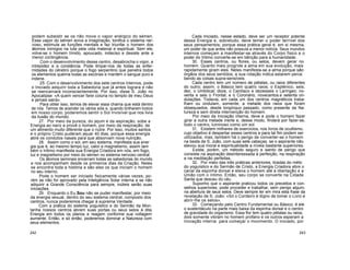 podem subsistir se os não move o vapor enérgico do sémen.
Esse vapor do sémen aviva a imaginação, tonifica o sistema ner-
voso, estimula as funções mentais e faz triunfar o homem dos
átomos inimigos na luta pela vida material e espiritual. Sem ele,
volve-se o homem tímido, apoucado, indeciso e desiste ante a
menor contingência.
Com o desenvolvimento desse centro, desabrocha o vigor, a
intrepidez e a constância. Pode limpar-nos de todas as enfer-
midades do cérebro porque o fogo serpentino que penetra todos
os elementos queima todas as escórias e mantém o sangue puro e
indene.
25. Com o desenvolvimento dos sete centros internos, pode
o Iniciado adquirir toda a Sabedoria que já antes lograra e não
se reencarnará inconscientemente. Por isso, disse S. João no
Apocalipse: «A quem vencer farei coluna no templo de meu Deus
e jamais sairá».
Para obter isso, temos de elevar essa chama que está dentro
de nós. Temos de acender os vários sóis e, quando brilharem todos
em nosso corpo, poderemos sentir o Sol Invisível que nos livra
da ilusão do mundo.
27. Por meio da pureza, do jejum e da aspiração, sobe a
Energia ao nariz e provê o homem, por meio da respiração, de
um alimento muito diferente que o nutre. Por isso, muitos santos
e o próprio Cristo puderam jejuar 40 dias, porque essa energia
abre os condutos nasais para que absorvam nova nutrição.
28. Assim como o sol, em seu sistema, manifesta sua ener
gia que é, ao mesmo tempo luz, calor e magnetismo, assim tam
bém o Intimo manifesta sua Energia Criadora em nós, em fogo,
luz e magnetismo por meio do sémen no sistema nervoso central.
Os átomos seminais encerram todas as sabedorias do mundo
e nos acompanham desde os primeiros dias da Criação. Neles
se encontra toda a história e são eles os que iniciam o homem
no seu interno.
Pode o homem ser iniciado fisicamente várias vezes; po-
rém se não for aprovado pela Inteligência Solar interna e se não
adquirir a Grande Consciência para sempre, inúteis serão suas
iniciações.
29. Enquanto o Eu Sou não se puder manifestar, por meio
da energia sexual, dentro do seu sistema central, composto dos
centros, nunca poderemos chegar à suprema Verdade.
Com a prática do sistema yoguístico e do Sermão da Mon-
tanha nossos centros abrem suas portas ou seus selos à dita
Energia em todos os planos e reagem conforme sua voltagem
aumente. Então, e só então, poderemos dominar a Natureza com
seus elementos.
Cada Iniciado, nesse estado, deve ser um receptor potente
dessa Energia e, sobretudo, deve temer o poder terrível dos
seus pensamentos; porque essa prática geral é, em si mesma,
um poder de que antes não possuía a menor notícia. Seus mundos
internos começam a manifestar-se através do Corpo físico e o
poder do Intimo converte-se em bênção para a humanidade.
30. Esses centros, ou flores, ou selos, devem gerar no
homem. Quanto mais progride a alma em sua evolução, mais
rapidamente giram eles. Neles manifesta-se a alma porque são
órgãos dos seus sentidos, e sua rotação indica estarem perce
bendo as coisas supra-sensíveis.
Cada centro tem um número de pétalas, ou raios diferentes
do outro; assim, o Básico tem quatro raios; o Esplénico, seis;
dez, o Umbilical; doze, o Cardíaco e dezesseis o Laríngeo; no-
venta e seis o Frontal; e o Coronário, novecentos.e setenta on-
dulações. Todavia, em cada um dos centros magnéticos traba-
lham ou ondulam, somente, a metade dos raios que foram
obsequiados, desde longínquo passado, como presente da Na-
tureza e sem direta intervenção do homem.
Por meio da Iniciação interna, deve e pode o homem fazer
girar a outra metade inerte e, desse modo, findará por fazer-se,
todo o centro, luminoso como um sol.
31. Existem milhares de exercicios, nos livros de ocultismo,
cujo objetivo é despertar esses centros e para tal fim podem ser
utilizados; mas, também há o perigo de converter-se o homem
na besta de S. João, com suas sete cabeças, se o aspirante não
elevou sua moral e espiritualidade a níveis bastante superiores.
Existe, porém, um método seguro e isento de perigo que
consiste na aspiração desinteressada à perfeição, na respiração
e na meditação perfeitas.
32. Por meio das três práticas anteriores, tiradas do méto
do yoguístico e do Sermão de Cristo, a Energia Criadora abre o
canal da espinha dorsal e eleva o homem até a libertação e a
União com o íntimo. Então, seu corpo se converte na Cidade
Santa que desceu do céu.
Suponho que o aspirante praticou todos os preceitos e con-
selhos superiores; pode proceder e trabalhar, sem perigo algum,
na abertura de seus selos. Deve sempre ter em mira esta frase da
revelação de S. João: «Só o Cordeiro é digno de tomar o Livro e
abrir-lhe os selos».
33. Começando pelo Centro Fundamental ou Básico, é ele
o sustentáculo na parte mais baixa da espinha dorsal e o centro
de gravidade do organismo. Essa flor tem quatro pétalas ou raios;
dois somente vibram no homem profano e os outros esperam a
Iniciação interna para começar o movimento. O iniciado, por
242 243
 