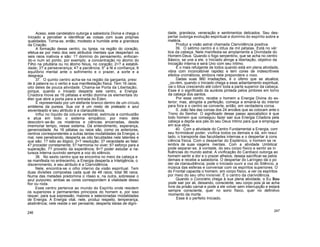 Aceso, este candelabro outorga a sabedoria Divina e chega o
Iniciado a perceber e identificar as coisas com suas próprias
qualidades. Torna-se, então, modesto e humilde ante a grandeza
da Criação.
A formação desse centro, ou Igreja, na região do coração,
efetua-se por meio dos seis atributos mentais que despertam os
seis raios inativos e são: 1? domínio do pensamento, enfocan-
do-o num só ponto, por exemplo, a concentração no átomo do
Filho na pituitária ou no átomo Nous, no coração; 2<? a estabili-
dade; 3? a perseverança; 4? a paciência; 5o
a fé e confiança; 6
equilíbrio mental ante o sofrimento e o prazer, a sorte e a
desgraça.
37. O quinto centro acha-se na região da garganta; presi
de à palavra ou o verbo e sua manifestação física. Tem 16 raios;
oito deles de pouca atividade. Chama-se Porta da Libertação,
porque, quando o Iniciado desperta este centro, a Energia
Criadora move as 16 pétalas e então domina os elementais do
éter que abre a porta para a entrada do Éden.
É representado por um elefante branco dentro de um círculo,
emblema da pureza. Sua cor é um misto de prateado e azul
esverdeado e seu atributo é a clariaudiência.
Influi no líquido da coluna vertebral, estimula a combustão
e atua em todo o sistema simpático; por meio dele
descobrir-se-ão os mistérios e ciências encerradas, desde
imemorial tempo, nesse sistema. Dá entendimento, esperança,
generosidade. As 16 pétalas ou raios são, como os anteriores,
centros correspondentes a outras tantas modalidades da Energia; o
mal, nele penetrando, desperta as oito faculdades nele latentes e
que são: 1? ódio ao ilógico; 2<? resolução; 3? veracidade ao falar;
4? proceder corretamente; 5? harmonia no viver; 6? esforço para a
superação; 7? proveito da experiência; 8<? poder estudar a na-
tureza interna ouvindo sempre a voz do silêncio.
38. No sexto centro que se encontra no meio da cabeça e
se manifesta no entrecenho, a Energia desperta a Inteligência, o
discernimento, e seu atributo é a Clarividência.
Nele, encontra-se o olho interno da visão espiritual. Tem
duas divisões compostas cada qual de 48 raios; total 96 raios.
Numa das metades predomina o róseo e, na outra, sobressai o
azul purpúreo; ambas as cores correspondem à vitalidade desso
flor ou roda.
Esse centro pertence ao mundo do Espírito onde residem
os superiores e permanentes princípios do homem e, por isso
requer, para sua expressão, maiores e selecionadas modalidades
de Energia. A Energia vital, nele, produz respeito, temperança,
abstinência; nele reside o ser pensante; desperta ideias de digni-
246
dade, grandeza, veneração e sentimentos delicados. Seu des-
pertar outorga evolução espiritual e domínio do espírito sobre a
matéria.
Produz a visão astral chamada Clarividência positiva.
39. O sétimo centro é o lótus de mil pétalas. Está no vér
tice da cabeça. Nele manifesta-se amplamente a Divindade do
Homem-Deus. Quando o fogo serpentino, que se acha no centro
Básico, se une a ele, o Iniciado atinge a libertação, objetivo da
Iniciação interna e será Uno com seu íntimo.
É o mais refulgente de todos quando está em plena atividade,
vibra com inconcebível rapidez e tem cores de indescritíveis
efeitos cromáticos, embora nele prepondere o roxo.
Dadas suas 960 irradiações, é o último que se atualiza;
_oo-rém, quando o Iniciado chega a esse adiantamento espiritual,
vai o lótus crescendo até cobrir toda a parte superior da cabeça.
Esse é o significado da auréola pintada pelos pintores em torno
da cabeça dos santos.
Por esse centro, recebe o homem a Energia Divina do ex-
terior; mas, atingida a perfeição, começa a emaná-la do interior
para fora e o centro se converte, então, em verdadeira coroa.
S. João fala das coroas dos 24 anciãos que as colocam ante o
Trono do Senhor. O significado desse passo apocalíptico é que
todo homem que conseguiu fazer sair sua Energia Criadora pela
cabeça a depõe aos pés do seu Deus Intimo para que a empregue
em sua obra.
40. Com a atividade do Centro Fundamental a Energia, com
seu formidável poder, vivifica todos os demais e dá, em resul
tado, o transporte das faculdades internas e o despertar à cons
ciência física. Com o despertar do Esplénico, o homem se re
lembra de suas viagens mentais. Com a atividade Umbilical
pode separar-se, à vontade, do seu corpo físico e sentir as in
fluências do mundo astral. A vivificação do Cardíaco outorga ao
homem sentir a dor e o prazer alheios; deseja sacrificar-se pelos
demais e recebe a sabedoria. O despertar do Laríngeo dá o po
der da clariaudiência; pode o Iniciado ouvir a voz do Silêncio, a
música das esferas e conversar com os espíritos superiores. O
do Frontal capacita o homem, em corpo físico, a ver os espíritos
por meio do seu olho invisível. É o centro da clarividência.
Quando o Coronário chega à sua plena atividade, o Eu Sou
pode sair por ali, deixando, consciente, seu corpo pois já se acha
livre da prisão carnal e pode a ele volver sem interrupção e estará
sempre consciente, quer no sono físico, quer no definitivo
momento da morte.
Esse é o perfeito Iniciado.
247
 