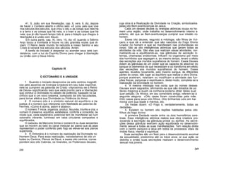 41. S. João, em sua Revelação, cap. X, vers. 6, diz, depois
de haver o Cordeiro aberto o último selo: «E jurou pelo que vive
nos séculos dos séculos, que criou o céu e as coisas que nele há,
e a terra e as coisas que há nela, e o tnair e as coisas que há
nele; que já não haverá tempo (isto é, para o Adepto que chegou à
libertação e à união com Deus).
Em outra parte, cap. XI, vers. 15, diz «E quando o Sétimo
Anjo tocou a trombeta e houve no céu grandes vozes que di-
ziam: O Reino deste mundo foi reduzido a nosso Senhor e seu
Cristo e reinará nos séculos dos séculos. Amen.
A tarefa do Iniciado é despertar ou acender seus sete can-
delabros, com a luz do Espírito Divino para chegar à libertação
ou União com o Deus Intimo.
Capitulo IX
O OCTONARIO E A UNIDADE
1. Quando o Iniciado desenvolve os sete centros magnéti
cos pelo ascenso da Energia Criadora em seu tubo espinhal,
nele se cumprem as palavras de Cristo: «Aproximou-se o Reino
de Deus» significando isso que está pronto para a libertação
que conduz à Divindade no estado de potência, baseado no sa
crifício que é um novo sistema, composto de oito faculdades,
para tornar efetiva sua Divindade ou Potência do Amor.
2. O número oito é o símbolo natural do equilíbrio e da
justiça; é o número que interpreta com fidelidade as palavras de
Hermes: «Como é acima, assim é abaixo».
O número 7 inicia, organiza, produz, fecunda, triunfa e cria; o
número 8 preserva, equilibra, estabelece, conforta e consolida; de
modo que, cada septenário potencial tem de manifestar-se num
octonário vibrante, luminoso em raios circulares compostos e
equilibrados.
O caduceu de Mercúrio forma o número 8 ou duas serpentes
que se movem ao lado do canal medular ao passo que as asas
representam o poder conferido pelo fogo ao elevar-se aos planos
superiores.
3. O Octonário é o número da realização da Divindade no
Homem-Deus. Para essa realização, necessitamos de oito vir
tudes ou Centros, Plenos de Deus, e esses oito centros, corres
pondem aos oito Cabiras, os Grandes, os Poderosos deuses,
248
cuja obra é a Realização da Divindade na Criação, simbolizados
pelas oito Bem-aventuranças de Jesus.
Cada um desses deuses ou energias atómicas ocupa no ho-
mem uma região, onde trabalha no desenvolvimento interno e
externo, até que as Bem-aventuranças cumprar sua missão no
homem.
Esses oito deuses, segundo a mitologia, são filhos de Vul-
cano o que dá a entender que são nascidos do Fogo Divino
Criador no homem e que se manifestam nas profundezas do
corpo. São as oito inteligências atómicas que geram todas as
atividades da vida. São elas que realizam essas atividades, nor-
malizando-as e equilibrando-as, nas glândulas de secreção in-
ternas, chamadas endócrinas. Influem no organismo por meio
dos hormônios que segregam e, ao mesmo tempo, levam o efeito
das secreções aos mundos suprafísicos do homem. Esses Deuses
dotam as glândulas de um poder que as capacita de absorver do
sangue os elementos de que necessitam e os transforma em efeito
das secreções aos mundos suprafísicos do homem. Esses
agentes, levados novamente, pelo mesmo sangue, às diferentes
partes do corpo, dão lugar ao equilíbrio que realiza a obra Divina,
porque aceleram, retardam ou modificam a atividade das fun-
ções físicas, psíquicas e espirituais e, deste modo, completa-se a
realização da Divindade no homem.
4. A mesma mitologia nos conta que os nomes desses
Deuses eram sagrados, afirmando-se que são dotados de po
deres mágicos e quem os conhecia poderia obter deles qual
quer petição. Os Hindus, em seu comentário antigo, referem-se à
seguinte alegoria: «Oito casas foram construídas pela mãe.
Oito casas para seus oito filhos. Oito brilhantes sóis em har
monia com sua idade e méritos, etc.
Os Vedas dizem: «O Fogo é, verdadeiramente, todas as
deidades».
5. Existem no homem oito regiões habitadas pelos oito
filhos do fogo divino:
A primeira Deidade reside entre os dois hemisférios cere-
brais. Essa inteligência atómica realiza sua obra criadora pro-
vocando a secreção da glândula pineal ou epífise. As secre-
ções dessa glândula exercem ação equilibrada no desenvolvi-
mento sexual e todas as suas manifestações. Tem relação direta
com o centro psíquico e atua em todos os processos vitais de
índole física, mental e espiritual.
Suas secreções são um freio para o desenvolvimento anormal
da sexualidade; predomina até os treze anos; aí sua ação se
debilita e então suas secreções realizam o desenvolvimento
sexual nos jovens.
249
 