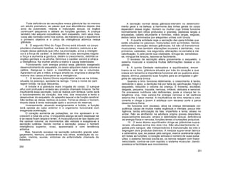 Toda deficiência de secreções nessa glândula faz do menino
um adulto prematuro, ao passo que sua abundância depois dos
anos da puberdade, retarda a maturação sexual, os órgãos
continuam pequenos e débeis as funções genitais. A criança
também não adquire corpulência, nem esqueleto, nem seus mús-
culos são normais como nos outros, de maneira que o equilíbrio é
o primeiro objetivo e o único da inteligência atómica nessa
glândula.
6. O segundo filho do Fogo Divino está situado no corpo
pituitário chamado hipófise, na base do cérebro; estimula a se
creção dessa glândula que influi na procriação, aviva a inteligên
cia e a força de caráter. A debilidade de suas secreções esgota
a força e aumenta a gordura, detém o crescimento, debilita os
órgãos genitais e os atrofia, feminiza o caráter varonil e afraca
a inteligência. Na mulher atrofia a matriz e causa esterilidade.
Funcionando com energia produz essa glândula exagerado
desenvolvimento do esqueleto; os ossos adquirem maior volume e
calibre. Alarga-se o nariz, a mandíbula será rija e volumosa,
Agrandam-se pés e mãos; a língua amplia-se, engrossa e alarga Na
maioria dos casos entorpece-se a inteligência.
7. O terceiro Átomo Divino equilibrador acha-se na tiróide,
situada no pescoço, apoiada na laringe. Toma o nome de carti
lagem tiróide, na qual descansa.
A tiróide é a glândula mais irrigada do corpo. O sangue
aflui com profusão e arrasta seu produto chamado tiroxina. Se for
insuficiente essa secreção, tudo se realiza com lenteza. Lento será
o funcionamento do coração, dos rins, dos músculos e lento o
desenvolver do esqueleto, do aparelho sexual e da função cerebral.
São tardias as ideias, tardios os juízos. Torna-se obeso o homem,
tórpido dada à lenta realização após o acúmulo de reservas.
Inversamente, atuando energicamente a tiróide, a função
será oposta ao caso anterior e o organismo funcionará com
exagerada aceleração.
O coração aumenta as pulsações; os rins apressam e re-
crescem o total da urina. O esqueleto alarga-se sem espessar-se
e os ossos ficam largos e leves'. A musculatura é de tipo rápido por
lhe carecer volume; os movimentos são velozes e exagera-se a
secreção cutânea. Sendo normal a secreção, possui o homem
inteligência superior, vivaz, apaixonada e com tendência
artística.
Mas, havendo excesso na secreção sobrevêm grande adel-
gaçamento, tremura, protuberância nos olhos, aceleração do co-
ração, insónia, suores, sintomas da enfermidade chamada de
Basedow.
250
A secreção normal dessa glândula-intervém no desenvolvi-
mento geral e na beleza; a harmonia das linhas gerais do corpo
dependem desse órgão. Homem ou mulher cuja tiróide funcione
normalmente tem olhos profundos e grandes, pestanas largas e
arqueadas, cabelo abundante e formoso, mãos largas, esguias,
dedos belos terminados por elegantes unhas com lúnula.
8. A quarta entidade rege a secreção das para-tiróides que
estão situadas no pescoço, misturadas com as tiróides. Sendo
deficiente a secreção dessas glândulas, há não só transtornos
musculares, mas também alterações oculares e dentárias; nos
primeiros, cataratas; nos segundos, alterações no esmalte e má
calcificação. A pele perde sua vitalidade, enruga-se, sensibiliza-
se, mingua-lhe tersura, lesiona-se facilmente.
O excesso de secreção altera gravemente o esqueleto, o
sistema muscular e ocasiona muitas deformações ósseas e cor-
póreas.
9. A quinta Deidade realizadora e equilibradora, encon
tramo-la no timo, glândula situada por trás do coração e que
cresce em tamanho e importância funcional até os quatorze anos;
depois, diminui, passando suas funções para as amígdalas e gân-
glios de natureza tímica.
Quando o timo funciona debilmente, o crescimento é tardio,
deficiente o peso, a dentição má por falta de calcificação, frágil o
esqueleto, reduzido o volume da criança. É friorenta, excitável,
delgada, pequena, inquieta, nervosa, irritável, delicada e sensível.
Os processos nutritivos são deficientes; pode a criança ter in-
teligência viva, mas carece-lhe energia nervosa e tal carência
estorva-lhe o labor mental. A insuficiência do timo retarda o cres-
cimento e chega o jovem à adulteza com escasso porte e parca
desenvoltura física.
Se funciona com excesso, ativa na criança demasiada cor-
pulência, causa de muitos males orgânicos e mentais: pouca inte-
ligência, tardia articulação da fala, imperfeita e lenta; atraso no
andar. Não se atrofiando na adulteza origina graves desordens,
especialmente sexuais: atraso e debilidade sexual, deficiência
de energia física e nervosa, funções lentas e turbações psíquicas.
10. O sexo átomo equilibrador dirige as glândulas supra-
renais, situadas acima dos dois rins. São abundantemente re
gadas pelo sangue; são indispensáveis à manutenção da vida e
segregam dois produtos distintos. A medula supra-renal fabrica
a adrenalina, que, ao passar pelo sangue, exerce acelerante ação
em todas as funções; o coração amiúda o número de suas pulsa
ções; o sistema nervoso excita-se; os nervos reagem com maior
velocidade; contrai-se com rapidez o sistema muscular, dando
presteza e facilidade aos movimentos.
251
 