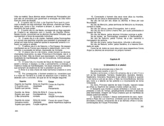 Vida na matérá. Seus átomos anjos chamam-se Principados por-
que são os princípios que governam a evolução da vida indivi-
dual por meio da atração.
8. O quarto céu é o Sol, o do Espírito Puro que é o prin
cípio e doador da vida individual. Nos átomos, chamam-se Potes
tades que, como o Sol, irradiam e atraem, e, assim, formam o
equilíbrio de todo poder.
9. O quinto céu é o de Marte, corresponde ao fogo sagrado
do Criador e se relaciona com o mundo do Espírito Divino.
Nesse mundo, encontram-se os átomos chamados Virtudes, que
representam a força da expansão individual.
10. O sexto céu é o de Júpiter, habitado pelas Dominações;
é o mundo dos espíritos virginais que presidem à gravitação uni
versal em toda forma material oposta à expansão anterior e in
fluem na justiça e retidão.
11. O sétimo céu é o de Saturno, o Pai Espaço. No espaço
manifestam-se os Tronos que originam e determinam, com o mo
vimento, a sucessão do tempo, expressão da Vontade.
12. O oitavo céu é o de Urano, onde moram os átomos
chamados Querubins, ou seja, Próximos à Divindade, isto é, à
porta do Éden. São os Anjos que expressam, no Espaço, pela
dualidade da manifestação, raiz da Consciência, individualizada,
da Divindade.
13. O nono Céu é o mundo de Deus do Absoluto, no qual
jazem o tempo, o espaço, a vida, o pensamento, a energia, a
matéria e todas as manifestações. Os anjos chamam-se Serafins
que emanam da essência do Ser e presidem ao amor.
O Amor é a nota chave de toda harmonia Criadora e cons-
trutora.
14. Por conseguinte, o homem eneário ou novenário que
é o triplo do Ternário é a união do absoluto com o relativo, do
abstrato com o concreto, tal qual se vê na relação seguinte:
Corpo
Corpo do Espírito
Ideia
Pensamento
Corpo da Alma
Desejo
volição formulada
Corpo do corpo Corpo
astral Hiperfísica orgânica
15. Consciente o homem dos seus nove céus ou mundos,
converte-se em Deus e desempenha seu papel.
No céu da lua por seu anjos ou átomos, é Deus por sua
fecundação.
No céu de Mercúrio, pelas senhoras de Mercúrio ou Arcanjos,
constrói a razão.
No céu de Vénus, pelos Principados, tem o amor.
No céu do Sol é como o Astro Rei, por suas potestades é
Doador de Vida.
No céu de Marte, pelos átomos Virtudes outorga a ação.
No de Júpiter, as Dominações presidem à Benevolência.
No céu de Saturno, pelos Tronos, dá a dor, caminho e
mensageiro da ventura.
No céu de Urano, pelos Querubins, infunde o altruísmo.
No céu de Netuno, enfim, pelos Serafins, é a mesma Divin-
dade em ação.
Como se vê, todos os nove céus com seus respectivos Coros,
Anjos ou átomos se encontram no próprio homem.
Capítulo XI
O DENÁRIO E A UNIÃO
1. Antes do princípio era o Zero (0)
No princípio existiu o Um (1)
Desde o princípio, o Zero (0) emanou de si o Um (1) e o
Um se fez Dualidade, Ternário, Quaternário, Quinário, Senário.
Septenário, Octonário, Novenário e por último, Denário e, quando
o Um torna a unir-se ao Zero, o Raio na Circunferência, termina
seu Ciclo e o latente se faz potente e o inconsciente se torna
Onisciente.
Do Zero, Princípio latente de toda Criação, nascem todas
as cifras ou Sephirot da Cabala e todos voltam ao Zero.
A Serpente que morde a cauda simboliza o Círculo que re-
presenta o Ciclo do Tempo, perpetuamente emanado e devorado
pela Eternidade, imagem da Força Criadora que se manifesta do
estado potencial latente.
2. Quando o número 1 desce verticalmente do zero, repre
senta o Raio da Luz Cósmica, Unidade que se manifesta em
atividade Criadora, emanando de si as demais cifras e novas
combinações de Forças Primordiais.
262
263
Alma
Alma do Espírito
Idealidade
Verbo
Alma da Alma A
Ouintaessência
vontade
Alma do corpo
vitalidade
Função orgânica
Espírito
Espirito do Espírito
O Espírito puro
Sujeito que pensa
Esoírito da Alma
Ruieito que quer
O Eu consciente
Espírito do corpo
Iniciativa motriz
Sujeito que opera
 