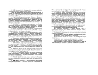 5. Q Círculo e a Linha são a perfeita representação dos
10 Shephiroth (zéfiro, respiro, hálito) do Eu.
Essas dez expressões da Divindade Interna chamam-se a
Árvore dos Shephith, ou Árvore da Vida, intérprete do mundo
das formas ou da aparência visível com os Princípios Absolutos e
essenciais do Ser.
6. O primeiro Shephiroth chama-se Kether, a Coroa, o
Diadema. É o emblema da Unidade, ou Primeiro princípio origi
nário da manifestação; é o Pai, o Pensador, Manancial da Vida,
a essência imanente e transcendente de tudo o que existe. No
Homem se manifesta num Átomo Central dos dois cérebros e se
reflete no entrecenho.
7. CHOCOMAH - é o segundo princípio que manifesta a
Sabedoria, equilibrada pela iniciativa da Inteligência; é Mãe e a
Lei, o conhecimento do Ser e a essência feminina que tem sua
sede no cérebro esquerdo e se reflete no fígado.
8. BINAH - A inteligência ativa equilibrada pela Sabedoria:
é a consciência individual. É o filho nascido do Pai-Mãe e ocupa
o cérebro direito e se reflete no coração.
9. CHESED - é o quarto princípio e representa a miseri
córdia e a Graça do Espírito Santo; é a segunda concepção da
sabedoria, sempre bondosa e benfeitora, porque é forte; mani
festa a vida e origina os mundos do lado esquerdo do corpo
humano; seu instrumento é a mão esquerda.
10. GEBURAH - é o quinto, o princípio da força e do rigor
necessitado pela própria sabedoria; é o princípio que sofre o
mal para afirmar o bem. É a fé e o juízo do Saber que se mani
festa no lado direito, cujo principal instrumento é a mão direita.
11. TIPHERETH - o sexto princípio é a Beleza que reside
e emana do coração. A beleza é a concepção luminosa do equi
líbrio nas formas e é o intermediário entre o Criador e a criação.
É o Ideal que inspira o Amor como força atrativa que une os
seres.
12. NETSAH - é o triunfo da Inteligência e da Justiça que
as assegura à evolução da manifestação. É o sétimo alento do
íntimo que se reflete no pé esquerdo.
13. HOD - é a eternidade da vitória do Espírito sobre a ma
téria, do ativo sobre o passivo, da vida sobre a morte. É o lado
direito que triunfa sobre o esquerdo e o positivo sobre o nega
tivo. Ocupa o posto oitavo.
14. YESOD - é o fundamento, a base de toda manifestação,
crença e verdade; é o nono alento que reside na base do corpo
humano.
15. MALAKUT - o reino. É o Décimo e Reino da Trindade
no septenário perfeito. É a clausura do ciclo no cumprimento da
Obra e corresponde aos órgãos da geração porque são eles os
que manifestam a Força Criadora do Homem.
16. Segundo essas explicações podemos compreender
agora o significado da queda do homem e seu êxodo do Paraíso
Terreal. O homem, no princípio, como unidade, afastou-se do
Círculo e, pela mente carnal, entregou-se à satisfação dos pró
prios desejos. A Serpente tentadora convidou-o a comer do
fruto da Árvore do bem e do mal que lhe causou dor e morte;
depois, pela dor, adquiriu a experiência de evitar tudo o que
pode causar desdita e voltou ao seu interior, à própria inteli
gência em busca de um remédio para o mal e, por último, a viver
sempre são e forte. Com essa busca interna, começa a sua
Iniciação que o conduzirá até o Reino, origem de todo o Bem.
17. No MALAKUT o denário conheceu as leis do movi
mento contínuo e pode demonstrar a quadratura do Círculo.
No novenário adquiriu a medicina universal.
No octonário encontrou a pedra filosofal, isto é,
transmu-tou todos os seus metais inferiores: desejos, anelos,
etc, em ouro espiritual.
No septenário teve o segredo da ressurreição dos mortos e a
chave da imortalidade.
No senário sabe a razão do passado, do presente e do futuro.
No quinário triunfa da desgraça e do inimigo.
No quaternário dispõe da saúde e da vida e pode dispor
dos demais.
No ternário reina nos céus e domina sobre o inferno.
No binário está acima de todas as aflições e temores.
Na Unidade vê Deus face a face, sem morrer, e rege os
sete espíritos que mandam e ordenam toda a milícia celeste.
 
