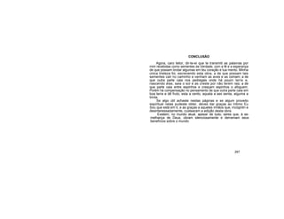 CONCLUSÃO
Agora, caro leitor, dir-te-ei que te transmiti as palavras por
mim recebidas como sementes da Verdade, com a fé e a esperança
de que possam brotar algumas em teu coração e tua mento. Minha
única tristeza foi, escrevendo esta obra, a de que possam tais
sementes cair no caminho e venham as aves e as comam; a de
que outra parte caia nos pedregais onde há poucn terra e,
nascendo elas, saia o sol e as creste por não terem raiz; a de
que parte caia entre espinhos e cresçam espinhos o afoguem.
Porém há compensação no pensamento de que outra parte caia em
boa terra e dê fruto, esta a cento, aquela a ses senta, alguma a
trinta.
Se algo útil achaste nestas páginas e se algum proveito
espiritual nelas pudeste obter, deves dar graças ao Intimo Eu
Sou que está em ti, e as graças a aqueles irmãos que, incógnitn e
desinteressadamente, custearam a edição desta obra.
Existem, no mundo atual, apesar de tudo, seres que, à se-
melhança de Deus, obram silenciosamente e derramam seus
benefícios sobre o mundo
267
 