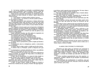 3) - As toxinas modificam a excitação e sensibilidade dessa
massa: umas a aumentam, como a cocaína, o álcool, o café, etc;
outras a deprimem como o éter, o clorofórmio, os brometos, etc.
Estes poucos exemplos demonstram as influências físicas
que exercem os meios naturais no cérebro. Agora vejamos os
meios anímicos:
1) - Uma paixão ou tristeza podem produzir loucura.
2) - Uma música, um aroma ou uma flor podem produzir
em nós alegria ou tristeza.
Não são necessários mais exemplos e destes deduzimos
que a propriedade dessa rede nervosa é que permite que cada
indivíduo seja sensível a distintas forças sutís da natureza e
que essas forças atuem no ser humano, na sua maneira de sentir,
pensar e agir.
Com respeito à terceira parte que corresponde à inteligência
passiva, podemos enumerar milhares de exemplos de sugestão e
de auto-sugestão que excitaram a massa encefálica e o sistema
nervoso e que conduzirão o homem ao cume da glória ou ao
máximo da degradação.
Esses exemplos tomados nas três partes do organismo do
homem conduzem-nos à conclusão seguinte:
Um alimento são produz um sentimento puro.
Um sentimento puro produz inteligência clara.
Uma inteligência clara produz um pensamento elevado.
Um pensamento elevado produz uma VONTADE FORTE,
primeira manifestação do Intimo Criador.
O cérebro não é o pensamento, porém o órgão que facilita o
ato de pensar.
O pensamento não é a inteligência, porém o instrumento
que a manifesta.
O cérebro não é a ideia, porém o molde que lhe dá a forma.
O cérebro não é o Pensador; porém a máquina com que
cria.
O pensamento é o primeiro elemento do íntimo, sua potência
Criadora; é o Pai Criador do Céu e da Terra.
Todo pensamento que chega a ser ideia fixa e definida na
mente do homem, se converte em força ativa e se esforça por
cristalizar-se no mundo físico.
A ideia, filha do pensamento, é a causa de toda criação no
mundo mental e dá o material necessário ao mundo físico.
Todos os grandes feitos do homem, todos os seus inventos,
sabedoria, paz, guerra, santidade, glória, eram ideias fixas no
plano mental de um homem ou de uma mulher.
A ideia, no plano mental, modela as feições do homem e
ensina-lhe a maneira de ser, porque o homem não age segundo
28
a sua forma, porém segundo seus pensamentos. Por isso, disse o
sábio: «Tal como pensa o homem, tal ele é».
Para que uma ideia fixa se manifeste, deve o homem alimen-
tá-la com ação permanente e contínua.
Para que a ideia se cristalize, necessita de um período de
atividades, relacionado com certos ciclos cósmicos.
Os ciclos cósmicos dependem de leis superiores que não
se podem infringir.
As leis naturais e divinas não atuam aos saltos, assim como
um grão de trigo não pode dar frutos no momento de ser
semeado.
Toda ideia é como o grão de trigo que necessita de quem o
semeie, o cuide; precisa de um terreno adequado para germinar;
o terreno deve possuir ar, luz e água, fatores e elementos similares
aos do grão, para que o possam nutrir.
A necessidade impele o homem a criar e nutrir-se e a ne-
cessidade é filha de um desejo; porém, enquanto há desejo,
há necessidade e, enquanto há necessidade, há desdita e, en-
quanto há desdita, o homem procura a felicidade.
Felicidade e infelicidade, poder e debilidade, são ideias fixas
no mundo mental concreto; são criações do próprio homem.
Felicidade relativa não é felicidade; desgraça relativa não
é desgraça; por isso, o homem Eterno procura a Felicidade
Eterna, e a Felicidade Eterna não se pode encontrar no mundo
mental Objetivo.
A Felicidade Eterna é Atributo do Ser íntimo no homem e
para senti-la é necessário que o homem volte à União com o
íntimo, Eterno, Infinito e Perfeito.
A UNIÃO COM O ÍNTIMO É A PERFEIÇÃO
Dissemos que são quatro os caminhos que conduzem à
União com o Intimo (Eu Sou ELE) por meio do pensamento: a
imaginação ou ideia concentrada, a ação, a sabedoria e a devoção;
porém, esta divisão é ilusória e tivemos de empregá-la para
esclarecer o conceito da Unidade que está além de nossa con-
cepção.
O íntimo manifesta separadamente seus três aspectos: co-
nhecimento, vontade e atitude de que resultam os pensamentos,
desejos e obras.
A demonstração das manifestações na substância, não quer
dizer que o homem tenha três EUS, mas que o Único EU ÍNTIMO é
quem conhece, quer e atua.
29
 