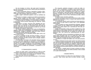 No Uno imutável, no Intimo, não pode existir movimento;
por isso, teve de diferenciar-se de si mesmo para que existisse a
vida em movimento.
A vida de movimento rítmico e harmónico é saúde e felici-
dade; a vida arrítmica e inarmônica é morte e desgraça: vida e
morte são irmãs gémeas, filhas do movimento.
Então, surge o movimento quando o Uno se manifesta nos
muitos.
O espírito é a Unidade; a essência da matéria é diversidade e,
quando ambos surgem do íntimo Deus, o reflexo de sua
Onipresença na multiplicidade é movimento infinito e perpétuo.
O Espírito está na Unidade e na diversidade da matéria.
O movimento rítmico envolve cada átomo em cada ser, unidos
ou separados. /
Cada átomo, ao vibrar, comunica suas vibrações aos com-
panheiros que o circundam e estes aos demais, assim como,
quando vibra uma nota de um instrumento atua em todas as
demais cordas afins de outro instrumento contido em seu círculo
de radiação, ainda que em menor grau.
Da mesma maneira podemos dizer que os pensamentos,
desejos e ações são manifestações ou vibrações na matéria do
entendimento, vontade e atividade, ainda que difiram fenome-
nalmente pelo caráter diferente da vibração.
O pensamento vibra na atmosfera mental, assim como a luz
vibra e fere os olhos.
A luz é a vibração do éter que fere os olhos; o som é a
vibração do mesmo éter que fere os ouvidos. Também o pensa-
mento é a vibração que fere a mente: tudo é vibração, desde o
mental até o Espírito.
O conhecedor, no homem, tem atividade nessas vibrações
e tudo o que pode responder ou reproduzir, é conhecimento.
De maneira que o conhecimento é aquela ponte de matéria vi-
bratória, ou é a imagem causada por uma combinação de ondas
que une o Conhecedor ao conhecido e os põe em contato. Desta
maneira, forma a Unidade do Conhecedor, o conhecido e o Co-
nhecimento.
O CONHECEDOR E A MENTE
Temos de insistir sobre o tema porque é a base de todo
verdadeiro conhecimento e fundamento de todos os arcanos.
Usou o leitor alguma vez, ainda que por instantes, lentes
de cor? E, se o fez, como viu os objetos?
Este exemplo nos serve para compreender o Conhecedor
e a Mente.
32
Por enquanto, podemos comparar o centro de visão, no
cérebro, com o conhecedor; os objetos vistos através da lente
de cor, com as coisas conhecidas; ao passo que o olho é a
ponte que une os dois; e apressamo-nos a dizer que a mente
não é o conhecedor e dele deve sempre distinguir-se cuidado-
samente. A mente não é nada mais que um instrumento para
obter conhecimento; é como o olho, instrumento da visão, e não a
mesma visão.
A mente é dual: concreta e abstrata.
A mente concreta é a que influi e é influída por cada unidade
separada da consciência, como o homem que coloca em seus
olhos um vidro de cor.
O Conhecedor está ali, porém conhece as coisas segundo o
cristal através do qual miram os olhos, isto é, com expressão
muito limitada.
Todos os efeitos de nossos pensamentos passados, desejos
e obras, formam em nós a Mente que é uma parte do NÃO-EU,
modelada por nosso próprio uso e, somente por meio dela, po-
demos conhecer.
Todas as impressões vindas do exterior modificam-se e são
modificadas por essa massa existente; de maneira que não po^
demos trocá-la bruscamente por um esforço de vontade, nem
prescindir dela, nem suprimir-lhe instantaneamente as imper-
feições.
O Conhecedor acha-se inconsciente da influência da mente,
como quem houvesse visto, por um cristal azul, toda a vida.
Neste sentido podemos dizer que a ilusão não existe nas coisas
vistas a não ser na mente que usou um vidro colorido.
«A Mente é o Criador da Ilusão» diz o livro dos preceitos
de Ouro.
A Mente abstrata é aquela parte superior da mente humana
que estuda as coisas tais quais são, em seu aspecto fenomenal
em vez de estudá-las mediante as vibrações modificadas pela
mente concreta. Também se pode conhecer a ideia no mundo
dos números, de que a forma expressa o aspecto fenomenal. A
mente abstrata funciona quando está livre da mente concreta e de
seus sentidos.
Em resumo, o estado atual do homem conhece as impres-
sões das coisas por meio de sua mente concreta e não as coisas
em si pela mente Abstrata.
O MUNDO MENTAL
O mundo mental é um vasto reino cujo soberano é o Pen-
samento. Esse mundo está cheio de seres viventes, criados
33
 
