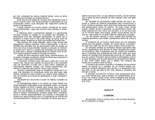 por nós, compostos do mesmo material mental, como os seres
terrestres se compõem do material terreno.
Esse reino é uma região do Universo que interpenetra tudo e,
como o mundo físico, tem várias divisões e subdivisões em sua
composição; porém, suas vibrações não respondem senão ao
poder do pensamento.
A parte superior do mundo mental compõe-se de vários
tipos fundamentais. Cada tipo domina suas divisões e subdi-
visões.
A diferença entre o pensamento abstrato e o pensamento
concreto consiste na rapidez ou na lentidão das vibrações. O
pensamento puro tem vibrações rapidíssimas, ao passo que o
grosseiro é muito lento e não pode atingir os graus sutis da
matéria mental. Rogamos ao leitor que medite bem sobre isso.
Não dizemos, em nossa definição, boas e más, termos não
adequados à ciência espiritual. Para o espiritualista, o mal é a
lentidão das vibrações que se desvanecem antes de chegar ao
reino dos Céus e essa lentidão impede a evolução do homem;
ao passo que o bem é a rapidez das vibrações que atravessam
os sete céus e chegam constantemente ao mesmo trono do Se-
nhor. Nessa rapidez consiste a evolução do homem.
Jamais se deve esquecer esse ponto importantíssimo, se
se quiser empregar as diversas chaves do Reino que conduzem à
União com o intimo pelo Pensamento.
O pensador constitui seus veículos a cada dia e hora de
nossa vida, dando-nos ocasião de aplicá-los a fins elevados
que nos conduzem à União com o Deus Intimo. Despertos ou
adormecidos, estamos criando, com nossos pensamentos, ele-
mentos e materiais para edificar nosso corpo mental.
Quando o pensamento atua na substância mental que o ro-
deia, cria vibrações na consciência; ainda que seja fugaz, atrai
átomos mentais ao corpo mental e ao mesmo tempo expele ou-
tros; de maneira que a força do pensamento é dual: centrípeta e
centrífuga.
Dai provém seu movimento e causa, na matéria, a atração e a
repulsão.
Os pensamentos baixos e vis atraem ao corpo mental ma-
teriais grosseiros adequados à sua expressão; porém, ao mesmo
tempo, repelem os finos e rápidos para ocupar seus postos; da
mesma forma sucede com os pensamentos harmónicos e bons,
que, uma vez alojados na atmosfera mental, desalojam os gros-
seiros e densos. Admitindo-se verídicos esses fatos, compreen-
de-se a infinita responsabilidade que constitui a educação da
criança em seus primeiros anos e a importância de infundir-lhe
bons pensamentos e obrigá-la à repetição de certos atos que a
34
desenvolva para influir no seu estado de ânimo, de tal maneira
que, a partir de certo momento da vida, exerçam nela uma ação
benéfica.
As vibrações do pensamento estão sempre em luta e, se-
gundo a classe de material empregado para construirmos o
corpo mental no passado, assim será nosso poder para responder
aos pensamentos vindos do exterior. Se nosso corpo mental
expeliu matéria densa e grosseira, os pensamento baixos não
terão resposta em nós; como, por exemplo, a um ser puro que
vê um homem beijar uma mulher, jamais ocorre pensar mal do
que viu, mas supõe-no um beijo fraternal, paternal ou conjugal.
Tal não sucede quando o corpo mental está formado de
materiais grosseiros, pois então o pensamento atuará de maneira
sinistra.
A companhia de um homem santo produz em nós vibrações
santas que nos ajudam a rejeitar, em nossa mente, o grosseiro;
por isso, diz o rifão: Diz-me com quem andas e dir-te-ei quem és.
As vibrações mentais do verdadeiro Mestre impregnam toda
mente, despertando nela átomos de altas vibrações que atuam
na consciência. Não é necessário que um mestre dê conselhos
para a resolução dos problemas de cada qual; basta que essa
pessoa se impregne dos pensamentos puros de um mestre, para
que seu próprio Pensador resolva todas as dificuldades. Esta é
a única vantagem que se pode adquirir na companhia do Mestre,
e não, como crêem todos, que o Mestre nos conduza até
deixar-nos no próprio reino de Deus.
O homem é seu próprio construtor e modelador de sua própria
mente. As leituras ou o conselho de um homem podem pro-
porcionar material adequado para pensar e o pensamento tem
seu valor no uso que dele se faz; mas, leituras e conselhos não
formam a mente.
O segredo consiste em construir, pelo pensamento puro,
um corpo mental puro, apto a receber as manifestações do In-
timo e ao mesmo tempo emitir essas radiações aos demais.
Então pode o homem Deus dizer e com razão: EU SOU ELE;
ELE É EU.
Capítulo IV
O GÉNESIS
No princípio, Deus (o Intimo) criou o céu e a terra (emanou
de Si o Espírito e o corpo).
35
 