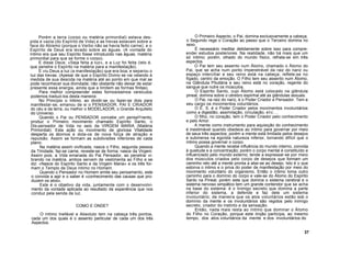 Porém a terra (corpo ou matéria primordial) estava des-
pida e vazia (do Espírito de Vida) e as trevas estavam sobre a
face do Abismo (porque o Verbo não se havia feito carne); e o
Espírito de Deus era levado sobre as águas. (A vontade do
Intimo era que seu Espírito fosse introduzido nas águas, matéria
primordial para que se forme o corpo).
E disse Deus: «Seja feita a luz», e a Luz foi feita (isto é,
que penetre o Espírito na matéria para a manifestação).
E viu Deus a luz (a manifestação) que era boa; e separou o
luz das trevas. (Apesar de que o Espírito Divino se vai velando à
medida de sua descida na matéria até ao ponto em que mal se
pode reconhecer sua divindade; não obstante não deixar de estar
presente essa energia, ainda que a limitem as formas finitas).
Para melhor compreender estes formosíssimos versículos
podemos traduzi-los desta maneira:
No Princípio o íntimo, ao dividir-se ou fazer-se dois para
manifestar-se, emanou de si o PENSADOR, PAI E CRIADOR
do céu e da terra, ou melhor o MODELADOR, o Grande Arquiteto
do Universo.
Quando o Pai ou PENSADOR concebe um pensaYnento,
produz o Primeiro movimento chamado Espírito Santo, o
Dis-pensador de Vida no seio da VIRGEM MARIA (Matéria
Primordial). Esta ação ou movimento de gloriosa Vitalidade
desperta os átomos e dota-os de nova força de atração e
repulsão. Assim se formam as subdivisões inferiores de cada
plano.
Na matéria assim vivificada, nasce o Filho, segunda pessoa
da Trindade, faz-se carne, reveste-se de forma; nasce da Virgem.
Assim pois, a Vida emanada do Pai Pensador, ao penetrar vi-
brando na matéria, ambos servem de vestimenta ao Filho e se
diz: «Nasce do Espírito Santo e da Virgem Maria» e os três for-
mam o Templo de Deus íntimo no Homem.
Quando o Pensador no Homem emite seu pensamento, este
o convida a agir e o saber é «conhecimento das causas que pro-
duzem os atos».
Este é o objetivo da vida, juntamente com o desenvolvi-
mento da vontade aplicada ao resultado da experiência que nos
conduz pela senda da luz.
COMO E ONDE?
O íntimo Inefável e Absoluto tem na cabeça três pontos,
cada um dos quais é o assento particular de cada um dos três
Aspectos.
O Primeiro Aspecto, o Pai, domina exclusivamente a cabeça,
o Segundo rege o Coração ao passo que o Terceiro domina no
sexo.
É necessário meditar detidamente sobre isso para compre-
ender estudos posteriores. Na realidade, não há mais que um
só íntimo; porém, olhado do mundo físico, refrata-se em três
aspectos.
O Pai tem seu assento num Átomo, chamado o Átomo do
Pai, que se acha num ponto impenetrável da raiz do nariz ou
espaço interciliar e seu reino está na cabeça; reflete-se no
fígado, centro da emoção. O Filho tem seu assento num Átomo,
na Glândula Pituitária e seu reino está no coração, regente do
sangue que nutre os músculos.
O Espirito Santo, cujo Átomo está colocado na glândula
pineal, domina sobre o cérebro espinhal até as glândulas sexuais.
O Pai, na raiz do nariz, é o Poder Criador e Pensador. Tem a
seu cargo os movimentos voluntários.
O E. S. é o Poder Criador pelos movimentos involuntários
como a digestão, assimilação, circulação, etc...
O filho, no coração, tem o Poder Criador pelo conhecimento
e pelo Amor.
A mente como instrumento para aquisição do conhecimento
é inestimável quando obedece ao íntimo para governar por meio
de seus três aspectos; porém a mente está limitada pelos desejos
e submersa na egoísta natureza inferior, tornando difícil que o
íntimo possa governar o corpo.
Quando a mente recebe influência do mundo interno, convida
à quietude e à concentração; porém o corpo mental é constituído e
influenciado pelo mundo externo; tende a expressar-se por meio
dos músculos criados pelo corpo de desejos que formam um
caminho reto até a mente pronta a aliar-se ao desejo. Isto é o que
estorva o intimo e o priva do poder de manifestação por meio do
movimento voluntário do organismo. Então o íntimo toma outro
caminho para o domínio do corpo e vale-se do Átomo do Espírito
Santo na Pineal; porém este que domina o sistema cerebral e o
sistema nervoso simpático tem um grande contendor que se acha
na base do sistema: é o Inimigo secreto que domina a parte
inferior do sistema, a defende e faz dele um sistema
involuntário; de maneira que os atos voluntários estão sob o
domínio da mente e os involuntários são regidos pelo inimigo
secreto, criador do instinto e da sensação.
Então, nada mais resta ao íntimo que dominar o Átomo
do Filho no Coração, porque este órqão participa, ao mesmo
tempo, dos atos voluntários da mente e dos involuntários do
37
 