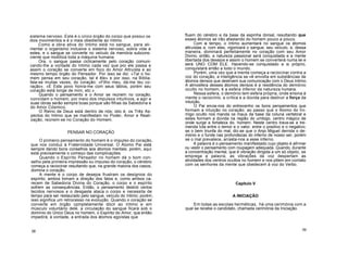 sistema nervoso. Este é o único órgão do corpo que possui os
dois movimentos e é o mais obediente ao Intimo.
Como a obra ativa do Intimo está no sangue, para ali-
mentar o organismo inclusive o sistema nervoso, sobra vida a
estes, e o sangue se converte no veículo da memória subcons-
ciente que mobiliza toda a máquina humana.
Ora, o sangue passa ciclicamente pelo coração comuni-
cando-lhe a vontade do Intimo cada vez que por ele passa e
assim o coração se converte em foco do Amor Altruísta e ao
mesmo tempo órgão do Pensador. Por isso se diz: «Tal o ho-
mem pensa em seu coração, tal é êle» e por isso, na Bíblia,
fala-se muitas vezes, do coração: «Filho meu, dá-me teu co-
ração». «E Este povo honra-me com seus lábios, porém seu
coração está longe de mim, etc.»
Quando o pensamento e o Amor se reúnem no coração,
convidam o homem, por meio dos impulsos intuitivos, a agir e
suas obras serão sempre boas porque são filhas da Sabedoria e
do Amor Cósmico.
O Reino de Deus está dentro de nós; isto é, os Três As-
pectos do Intimo que se manifestam no Poder, Amor e Reali-
zação, reúnem-se no Coração do Homem.
PENSAR NO CORAÇÃO
O primeiro pensamento do homem é o impulso do coração,
que nos conduz à Fraternidade Universal. O Átomo Pai está
sempre dando bons conselhos aos átomos mentais; porém, aqui
está precisamente o começo das complicações.
Quando o Espírito Pensador no homem dá o bom con-
selho pela primeira impressão ou impulso do coração, o cérebro
começa a raciocinar resultando que, na grande maioria dos casos,
domina o coração.
A mente e o corpo de desejos frustram os desígnios do
espírito; ambos tomam a direção dos fatos e, como ambos ca-
recem de Sabedoria Divina do Coração, o corpo e o espírito
sofrem as consequências. Então, o pensamento destrói certos
tecidos nervosos e o desgaste ataca o corpo e necessita de
tempo para ser restaurado pelo sangue, veículo do íntimo; porém,
isso significa um retrocesso na evolução. Quando o coração se
converte em órgão cpmpletamente dócil ao Intimo e em
músculo voluntário dele, a circulação do sangue ficará sob o
domínio do Único Deus no homem, o Espírito do Amor, que então
impedirá, à vontade, a entrada dos átomos egoístas que
fluem do cérebro e da base da espinha dorsal, resultando que
esses átomos se irão afastando do homem pouco a pouco.
Com o tempo, o íntimo aumentará no sangue os átomos
altruístas e, com eles, vigorizará o sangue, seu veículo, e, dessa
maneira, dominará perfeitamente no coração com seu Amor
Divino; então, a natureza passional será conquistada e a mente
libertada dos desejos e assim o homem se converterá numa lei e
será UNO COM ELE. Havendo-se conquistado a si próprio,
conquistará então a todo o mundo.
Porém, uma vez que a mente começa a raciocinar contra a
voz do coração, a inteligência se vê envolta em substâncias de
átomos densos que destroem sua comunicação com o Deus Intimo.
A atmosfera desses átomos densos é a residência do demónio
oculto no homem; é a esfera inferior da natureza humana.
Nessa esfera, o demónio tem esfera própria, onde ensina à
mente o raciocínio, a crítica e a dúvida para destruir a força da
intuição.
O Pai envia-nos do entrecenho os bons pensamentos que
formam a intuição no coração; ao passo que o Átomo do Ini-
migo oculto nos manda os maus da base da coluna vertebral e
estes formam a dúvida na região do umbigo, centro mágico de
onde surge a fortaleza do. homem. Neste centro trava-se a tre-
menda luta entre o temor e o valor, entre o positivo e o negativo;
se o bem triunfa do mal, diz-se que o Anjo Miguel derrota o de-
mónio e o funde nas profundezas do inferno de nosso ser, porém
se o mal prevalece, arrasta-nos a esse inferno.
A palavra é o pensamento manifestado cujo objeto é afirmar
ou vestir o pensamento com roupagem adequada. Quando, durante
a concentração mental, que é vibração dirigida a um só objeto, se
emprega a palavra, as vibrações da voz despertam as
atividades dos centros ocultos no homem e nos põem em contato
com os senhores da mente que obedecem à voz do Verbo.
Capítulo V
A INICIAÇÃO
Em todas as escolas herméticas, há uma cerimónia com a
qual se recebe o candidato, chamada cerimónia da Iniciação.
38 39
 