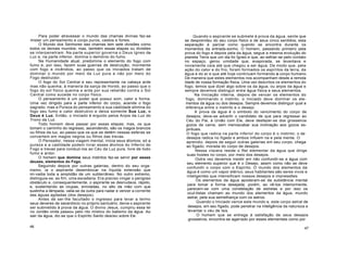 Para poder atravessar o mundo das chamas divinas faz-se
mister um pensamento e corpo puros, castos e fortes.
O Mundo dos Senhores das chamas tem sete divisões como
todos os demais mundos; mas, também essas etapas ou divisões
se interpenetram. Na parte superior governa o Deus ígneo da
Luz e, na parte inferior, domina o demónio do fumo.
Na Humanidade atual, predomina o elemento do fogo com
fumo e, por isso, fazem suas guerras de destruição, mormente
com fogo e incêndios, ao passo que os Iniciados tratam de
dominar o mundo por meio da Luz pura e não por meio do
Fogo destruidor.
O fogo do Sol Central e seu representante na cabeça arde
mas não queima, à maneira da sarça de Horeb, ao passo que o
fogo do sol físico queima e arde por sua rebelião contra o Sol
Central como sucede no corpo físico.
O pensamento é um poder que possui som, calor e forma.
Uma vez dirigido para a parte inferior do corpo, acende o fogo
sagrado, mas a Pureza do pensamento e sua castidade elimina do
fogo seu fumo e calor destrutivo e deixa somente Sua Luz, e
Deus é Luz. Então, o Iniciado é erguido pelos Anjos da Luz do
Trono da Luz.
Todo homem deve passar por essas etapas; mas, os que
tomam o caminho do regresso, ascendendo, são os magos brancos
ou filhos da luz, ao passo que os que se detêm nessas esferas se
convertem em magos negros ou filhos das trevas.
O Pensador, nessa viagem mental, inicia seus átomos; só a
pureza e a castidade podem livrar esses átomos do Inferno do
Fogo e trevas para conduzi-los ao Céu da Luz pura, livre de todo
fumo e ardor.
O homem que domina seus instintos faz-se servir por esses
deuses, elementos do Fogo.
Seguindo depois por outras galerias, dentro do seu orga-
nismo, ia o aspirante desembocar na líquida extensão que
im-vadia toda a amplidão de um subterrâneo. No outro extremo,
distinguia-se, ao fim, uma escadaria. Era preciso vingar o perigoso
obstáculo e, consequentemente, o aspirante se desnudava, rápido,
e, sustentando as roupas, enroladas, no alto da mão com que
sustinha a lâmpada, valia-se da outra para nadar e vencer a corrente
das águas agitadas (dos desejos).
Antes de ser-lhe facultado o ingresso para levar a termo
seus deveres de sacerdócio no próprio santuário, devia o aspirante
ser submetido à prova da água. O divino Jesus, cumpriu essa lei
no Jordão onde passou pelo rito místico do batismo da água. Ao
sair da água, diz-se que o Espírito Santo desceu sobre Ele.
46
Quando o aspirante se submete à prova da água, sente que
se desprendeu do seu corpo físico e de seus cinco sentidos; esta
separação é parcial como quando se encontra durante os
momentos da entrada-sonho. O homem, passando primeiro pela
prova do fogo e depois pela da água, segue a mesma evolução do
planeta Terra que um dia foi Ígneo e que, ao esfriar-se pelo contato
no espaço, gerou umidade que, evaporada, se levantava e
novamente caía até que chegou a ser água. De modo que, pela
ação do calor e do frio, foram formados os espíritos da terra, da
água e do ar e que até hoje continuam formando o corpo humano.
De maneira que estes elementos nos acompanham desde a remota
idade de nossa formação física. Uma vez descritos os elementos do
fogo, temos que dizer algo sobre os da água, ou anjos da água e
sempre devemos distinguir entre água física e seus elementos.
Na Iniciação interna, depois de vencer os elementos do
fogo, dominando o instinto, o Iniciado deve dominar os ele-
mentos da água ou dos desejos. Sempre devemos distinguir qual a
diferença entre o instinto e o desejo.
A prova da água é o símbolo do vencimento do corpo de
desejos; deve-se advertir o candidato de que para regressar ao
Céu do Pai, à União com Ele, deve desfazer-se dos grosseiros
gozos da carne, sem menoscabar sua inclinação aos gozos es-
pirituais.
O fogo que radica na parte inferior do corpo é o instinto; o de
desejos radica no fígado e ambos influem na e pela mente. O
aprendiz, depois de seguir outras galerias em seu corpo, chega
ao fígado, morada do corpo de desejos.
Nessa víscera reside o Rei elementar da água que dirige
suas hostes no corpo, por meio dos desejos.
Outra vez devemos insistir em não confundir-se a água com
seu elemento superior que é o Desejo, assim como não se deve
confundir o corpo com o Espírito. O mundo dos elementos da
água é como um vapor etérico, seus habitantes são seres vivos e
inteligentes que intensificam nossos desejos e impressões.
Os elementos da água apoderam-se da substância mental
para tomar a forma desejada; porém, ao vê-los interiormente,
parecem-se com uma constelação de estrelas e por isso os
ocul-tistas chamam ao mundo dos elementos da água, mundo
astral, pela sua semelhança com os astros.
Quando o Iniciado vence este mundo e, este corpo astral de
desejos, em seu fígado, pode penetrar na inteligência da natureza e
levantar o véu de Isis.
O homem que se entrega à satisfação de seus desejos
grosseiros, encontra-se agarrado por esses elementais como por
47
 