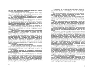 um polvo; eles se apoderam dos átomos mentais para criar for-
mas com as quais encadeiam o homem.
Esses elementais têm suas escolas internas dentro do ho-
mem, porém, só dão seus ensinamentos às pessoas que os do-
minam, e esse domínio deve ter base no amor.
Os elementais da água têm muita admiração e respeito
aos seres que se sacrificam pelos demais e pelos que afrontam o
perigo para salvar náufragos.
As sete divisões deste mundo estão povoadas por elemen-
tais de desenvolvimento diferente. Os inferiores nos incitam
aos desejos baixos, ao passo que os superiores nos ensinam a
sabedoria das idades passadas, quando a chispa Divina do ho-
mem penetrava na densidade da matéria.
Quando um homem domina seus desejos, os elementais da
água acodem a servi-lo com toda obediência, buscando desse
modo chegar à imortalidade por meio da energia que recebem
do íntimo no homem.
Chegando à outra margem, vestia-se o neófito e, após breve
descanso, começava a subir o escadório em cujo topo havia uma
plataforma fronteira e uma larga porta a que estavam fixas duas
argolas a modo de chamadores.
Ao puxá-las, arriava o patamar e ficava o neófito no ar,
pendurado pelas mãos, zurzido por furioso vendaval e sem lume,
por haver deixado cair o que levava para agarrar-se bem às ar-
golas. Após alguns momentos de angústia e terror, que deviam
parecer séculos, o vento cessava. Ele tornava a sentir, sob os
pés, o terreno firme do patamar e, ante seus olhos atónitos,
abria-se a porta para deparar-lhe um magnífico templo intensa-
mente iluminado.
A prova do Ar pertence ao mundo mental.
Na parte abstrata do mundo da mente habitam os elementos
do ar e têm papel importante na evolução do homem. Também
nessa parte se acha nossa mente própria, que herdamos de
remoto passado.
Os Elementais superiores do ar possuem a inspiração em
qualquer ciência ou arte; os inferiores interessam-se muito pelos
fenómenos espíritas.
Na iniciação interna deve o neófito dominar os elementos
inferiores para ser servido pelos superiores. Uma vez dominados
uns e servidos pelos outros, chega o homem à onisciência po-
dendo, desse modo, conhecer, ou melhor, reconhecer as his-
tórias do passado e ver o futuro. Poderá conhecer exatamente a
hora de sua morte e livrar-se dos tormentos ilusórios, das alu-
cinantes regiões do Inferno e Purgatório.
Os elementos do Ar estimulam e guiam nossa mente aos
pensamentos altruístas e elevados por meio da visualização
interna.
Com essa visualização, podemos concentrar e aprender
todas as ciências e religiões do passado e, ao mesmo tempo,
criar novas ciências e religiões mais perfeitas.
Quando um homem domina o fogo sexual na prova do fogo,
impregna a região de sua mente com seus átomos luminosos
solares, cujo brilho infunde aos elementos do ar profundo
respeito.
Por sua Onisciência, chega o Iniciado a saber o porquê das
coisas sem necessidade de pensar nelas, porque esse saber
está dentro de nós mesmos e, para compreendê-lo, não devemos
vacilar. Então, o homem não foge do perigo porque sabe de ante-
mão o que vai acontecer e como há de arredar-se.
Os elementos do ar são os depositários dos arquivos da
natureza; tudo quanto deseja o homem conhecer, encontra ele
nos arquivos em mãos desses elementos que dentro de nós
habitam.
Os elementos do ar são os que lêem os pensamentos alheios e
comunicam essa leitura ao homem a que respeitam e servem.
Nunca se manifestam a gente orgulhosa ou vaidosa. São muito
amigos dos simples e humildes e por isso vemos que muitas
verdades saem das bocas das crianças e dos pobres de Espírito
como diz o Evangelho. Dizem-nos que, depois da tentação de
Jesus no deserto, foi ele servido por anjos que não eram outros
que os elementos superiores do ar. Nenhum orgulhoso de sua
mente e saber humano logra dominar as Potestades do Ar, como
lhes chama S. Paulo; porém, são elas muito obedientes aos ho-
mens que alcançarem o domínio mental pela concentração, sempre
que tal concentração tenha fim construtivo.
O orgulho e a magia negra pertencem à divisão inferior
desses elementais. Muitas vezes enlouquecem e enfermam seus
médiuns e produzem neles perturbações mentais. A Legião que
foi dominada por Jesus e arrancada dos dois sensitivos loucos,
que viviam nos cemitérios, era da divisão inferior dos elementos
do Ar, porque há pessoas que se dedicam à necromancia e
outros ramos da adivinhação, seja por lucro pessoal, seja por
vanglória e caem nas redes dos elementais inferiores com o
exercício de tais dons de maneira inadequada.
O mundo mental inferior é dominado pelo Inimigo oculto
em nós. Ele tem às suas ordens as hostes inferiores do ar, ao
passo que os elementos superiores são hostes do Pensador,
Pai da criação, que os envia ao homem em forma de intuição
ou de inspiração superior por meio do coração.
48
49
 