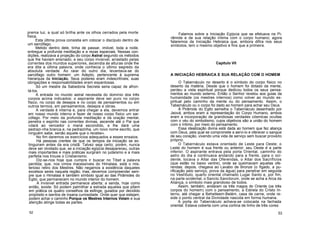 prema luz, a qual só brilha ante os olhos cerrados pela morte
física.
Esta última prova consistia em colocar o discípulo dentro de
um sarcófago.
Metido dentro dele, tinha de passar, imóvel, toda a noite,
entregue a profunda meditação e a rezas especiais. Nessas con-
dições, realizava a projeção do corpo Astral segundo os métodos
que lhe haviam ensinado, e seu corpo invisível, arrastado pelas
correntes dos mundos superiores, ascendia às alturas onde lhe
era dita a última palavra, onde conhecia o último segredo da
absoluta verdade. Ao raiar do outro dia, levantava-se do
sarcófago outro homem: um Adepto, pertencente à suprema
hierarquia da Iniciação. Seus poderes eram indescritíveis; suas
obrigações e responsabilidades eram espantosas.
Só um mestre da Sabedoria Secreta seria capaz de afron-
tá-los.
A entrada no mundo astral necessita do domínio dos três
corpos acima indicados: o aspirante deve ser puro no corpo
físico, no corpo de desejos e no corpo de pensamentos ou em
outros termos, em pensamentos, desejos e obras.
A verdade é interna e, para chegar a ela, devemos entrar
em nosso mundo interno e fazer de nosso corpo físico um sar-
cófago. Por meio da profunda meditação e da oração mental,
penetra o espírito nas correntes divinas, ascende até o Pai que
«dará ao vencedor o maná escondido, e lhe dará uma
pedrazi-nha branca e, na pedrazinha, um novo nome escrito, que
ninguém sabe, senão aquele que o recebe».
No fim daremos os exercícios adequados a esses ensaios.
Há pessoas crentes de que os tempos da iniciação se ex-
tinguiram antes da era cristã. Talvez seja certo; porém, nunca
deve ser olvidado que, se a iniciação egípcia desapareceu, outras
mais importantes e mais práticas surgiram no judaísmo e a mais
perfeita nos trouxe o Cristianismo.
Diz-se-nos hoje que cumpre ir buscar no Tibet a palavra
perdida; que, nos cimos inacessíveis do Himalaia, está o mis-
terioso retiro dos Mestres. Não negamos a existência daqueles
excelsos seres naquela região; mas, devemos compreender sem-
pre que o Himalaia é também símbolo igual ao das Pirâmides do
Egito, que permanecem no mundo interior do homem.
A invisível entrada permanece aberta; a senda, hoje como
então, existe. Só podem palmilhar a estrada aqueles que põem
em prática os quatro conselhos da esfinge, guiados por decidido
propósito e isentos de insana curiosidade. Onde quer que estejam,
podem achar o caminho Porque os Mestres Internos Velam e sua
atenção atinge todas as partes.
52
Falamos sobre a Iniciação Egípcia que se efetuava na Pi-
râmide e de sua relação íntima com o corpo humano; agora
falaremos da Iniciação Hebraica que, embora difira nos seus
símbolos, tem o mesmo objetivo e fins que a primeira.
Capítulo VII
A INICIAÇÃO HEBRAICA E SUA RELAÇÃO COM O HOMEM
O Tabernáculo no deserto é o símbolo do corpo físico no
deserto da matéria. Desde que o homem foi dotado da mente,
perdeu a vista espiritual porque dedicou todos os seus pensa-
mentos ao mundo externo. Então o Senhor revelou aos guias da
humanidade (os mestres internos) como volver ao mundo es-
piritual pelo caminho da mente ou do pensamento. Assim, o
Tabernáculo ou o corpo foi dado ao homem para achar seu Deus.
À Pirâmide do Egito semelha o Tabernáculo desenhado por
Jeová; ambos eram a representação do Corpo Humano, ambos
eram a incorporação de grandiosas verdades cósmicas ocultas
com o véu do simbolismo, cujos objetivos são a união do homem
com o Intimo, por meio do pensamento.
Essa idealização divina está dada ao homem que fez aliança
com Deus, pela qual se compromete a servi-lo e oferecer o sangue
de seu coração, vivendo uma vida de serviço sem buscar proveito
próprio.
O Tabernáculo estava orientado de Leste para Oeste; o
Leste do homem é sua frente ou anterior; seu Oeste é a parte
inferior. O aspirante entrava pela porta Oriental, caminho do
astro do dia e continuava andando para a frente, para o oci-
dente, tocava o Altar das Oferendas, o Altar dos Sacrifícios
(que estão no baixo ventre), onde se queimavam aquelas ofe-
rendas; depois, chegava ao Lavabo de Bronze (o fígado, a pu-
rificação pelo serviço, prova da água) para penetrar em seguida
no Vestíbulo, quarto oriental chamado Lugar Santo e, por fim,
na parte ocidental, o Sancto Sanctorum, onde se acha a Arca da
Aliança, o símbolo mais grandioso de todos.
Assim, também, andaram os três magos do Oriente (os três
corpos do homem) com o pensamento, a Estrela do Cristo In-
terno, até chegar a Behetleem-Belém, casa de carne, onde re-
side o ponto central da Divindade nascida em forma humana.
A porta do Tabernáculo achava-se colocada na fachada
oriental. Estava coberta com uma cortina de linho de três cores:
53
 