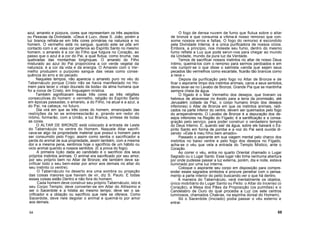 azul, amarelo e púrpura, cores que representam os três aspectos
ou Pessoas da Divindade. «Deus é Luz», disse S. João, porém a
luz branca refrata-se em três cores primárias na natureza e no
homem. O vermelho está no sangue, quando este se põe em
contacto com o ar; essa cor pertence ao Espírito Santo no mesmo
homem; o amarelo é a cor do Filho que fulgura no Coração, ao
passo que o azul é a cor do Pai, a qual flutua, como bruma, nas
quebradas das montanhas longínquas. O amarelo do Filho
misturado ao azul do Pai proporciona a cor verde vegetal da
natureza; é a cor da vida e da energia. O Amarelo com o Ver-
melho produzem o purpúreo sangue das veias como conse-
quência do erro e do pecado.
Naqueles tempos, não aparecia o amarelo puro no véu do
Tabernáculo porque Cristo não se havia manifestado no Ho-
mem para tecer o «trajo dourado da boda» da alma humana que
foi a noiva de Cristo, em linguagem mística.
Também significavam essas três cores as três religiões
consecutivas do homem: o vermelho, religião do Espírito Santo
em épocas passadas; o amarelo, a do Filho, na atual e a azul, a
do Pai, na cabeça, no futuro.
Dia virá em que as três cores do homem, emancipado das
restrições da lei se entremesclarão e, girando em redor do
Intimo, formarão, com a União, a luz Branca, síntese de todas
as cores.
O ALTAR DE BRONZE está colocado à entrada de Leste
do Tabernáculo no ventre do Homem. Naquele Altar sacrifi-
cava-se algo da propriedade material que possui o homem para
ser consumido pelo Fogo; assim como sentia o sacrificador a
perda do animal de sua propriedade, assim também, com a mesma
dor e a mesma pena, sentimos hoje o sacrifício de um hábito ou
vicio animal querido a nossos sentidos. (É a prova do fogo).
A primeira lição dada ao candidato é o sacrifício dos seus
próprios instintos animais. O animal era sacrificado por seu amor,
por seu próprio bem no Altar de Bronze; ele também deve sa-
crificar todo o seu bem-estar por amor aos demais no altar do
seu instinto (o ventre).
O Tabernáculo no deserto era uma sombra ou projeção
das coisas maiores que haviam de vir, diz S. Paulo. E todas
essas coisas estão Dentro e não fora do homem.
Cada homem deve construir seu próprio Tabernáculo, isto é,
seu Corpo Templo; deve converter-se em Altar do Altíssimo e
ser o Sacerdote e a hóstia ao mesmo tempo; deve ser o sa-
crificador e a oblação ou sacrifício que nele se oferece. Como
Sacerdote, deve nele degolar o animal e queimá-lo por amor
aos demais.
O fogo de densa nuvem de fumo que flutua sobre o altar
de bronze e que consumia a vítima-é nosso remorso que con-
some nossos erros e faltas. O fogo do remorso é escondido
pela Divindade Interna; é a única purificadora de nossos vícios.
Embora, a princípio, nos moleste seu fumo, dentro do mesmo
fumo reflete a Luz que pode servir-nos para chegar ao mundo
da Unidade, mundo da pura luz da Verdade.
Temos de sacrificar nossos instintos no altar de nosso Deus
Intimo, queimá-los com o remorso para sermos perdoados e em
nós cumprir-se o que disse o salmista «ainda que sejam seus
pecados tão vermelhos como escarlate, ficarão tão brancos como
a neve.»
Depois da purificação pelo fogo no Altar de Bronze e de
ficar o aspirante limpo dos instintos animais, caros a seus sentidos,
devia lavar-se no Lavabo de Bronze, Grande Pia que se mantinha
sempre cheia de água.
O fígado é o Mar Vermelho dos desejos, que tiveram os
hebreus de atravessar no êxodo para a terra da promissão, até
Jerusalém (cidade da Paz, o corpo humano limpo dos desejos
inferiores) o Altar de Bronze em que os instintos animais, radi-
cados na parte inferior do ventre, devem ser queimados pelo fogo
do arrependimento. O Lavabo de Bronze é a depuração dos de-
sejos inferiores na Região do Fígado; é a santificação e a consa-
gração pelo serviço, para poder construir o verdadeiro templo
do Deus Interno. E, quando sair da água, sobre ele baixará o Es-
pírito Santo em forma de pomba e a voz do Pai será ouvida di-
zendo: «Este é meu filho bem amado».
Passado o aspirante em sua viagem mental pelo charco dos
instintos no baixo ventre e pelo fogo dos desejos no Fígado,
acha-se o véu que vela a entrada do Templo Místico, ante o
Coração.
Ao correr o véu, entra no quarto Oriental chamado o Lugar
Sagrado ou o Lugar Santo. Esse lugar não tinha nenhuma abertura
por onde pudesse passar a luz externa, porém, dia e noite, estava
iluminado por uma luz interna.
Coloque o aspirante seu corpo em disposição para compre-
ender esses sagrados símbolos e procure penetrar com o pensa-
mento a parte interior do peito buscando.ver o que há dentro.
À maneira do Tabernáculo, verá mentalmente os objetos,
único mobiliário do Lugar Santo ou Peito: o Altar do Incenso (o
Coração), a Mesa dos Pães da Proposição (os pulmões) e o
Candelabro de Ouro do qual procedia a Luz (os sete centros
luminosos, chamados Chakras, na espinha dorsal do Homem).
Só o Sacerdote (Iniciado) podia passar o véu externo e
entrar.
54 55
 