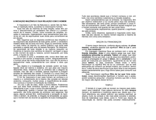 Capítulo IX
A INICIAÇÃO MAÇÓNICA E SUA RELAÇÃO COM O HOMEM
A maçonaria é um fato da Natureza e, sendo fato da Natu-
reza, é repetição diária, sucedida no mesmíssimo homem.
Suas leis são as mesmas de toda religião; estas têm por
mira o descobrimento do verdadeiro Ser interior e o conheci-
mento de si mesmo. Porém, como sucedeu às religiões, su-
cedeu à maçonaria: materializaram seus pensamentos para ado-
rá-los em vez de espiritualizar suas obras para converterem-se
em deuses.
Não negamos que os segredos exotéricos das religiões e
da maçonaria são atualmente de toda gente; porém, o verdadeiro
mistério delas não se acha nos livros, rituais ou cerimónias, senão
no mais íntimo do espírito no Jardim Edênico cuja porta está
guardada e vigiada pelo anjo da espada flamígera. Os religiosos,
os sacerdotes de toda religião e os maçons possuem os
mistérios à maneira dos camelos do deserto: carregam a água
e não morrem de sede e, todavia, correm buscando, por toda
parte, o líquido da vida.
O símbolo é como a verdadeira arte, nunca deve falar aos
sentidos e sim excitar a imaginação; porém, desgraçadamente
o homem atual tão lerda imaginação tem, que não se anima a
esquadrinhar nada, contentando-se com adorar o ídolo que
gerou.
Seu objetivo é a investigação da verdade; porém, tal inves-
tigação deve ser interna e subjetiva, em que pese aos maçons
descrentes disso. Dissemos que os símbolos são a alegoria da
verdade, mas não são a verdade; apenas exprimem a imagem
simples da realidade das coisas. O símbolo é o corpo físico da
ideia; mas, para conhecer a ideia temos de senti-la e concebê-la.
O fim da maçonaria é que cada homem se conheça a si
mesmo e o conhecimento de si mesmo não consiste em estudar
anatomia, conquanto, muitas vezes, a magnificiência da anato-
mia conduza o homem à meditação do mistério.
«Eu sou o pão da vida», disse o Divino Mestre. Poderemos
crer que essa frase simbólica significa o pão que comemos
diariamente e que, o que o coma viva eternamente?
Antigamente, quando o homem não materializava seus pen-
samentos, não tinha precisão de símbolos nem alegorias. Até
agora, alguns animais têm, instintivamente a sensação do baró-
metro e sentem, de antemão, a chegada da tempestade, ao passo
que o homem tem de recorrer ao aparelho de suas investigações.
66
Tudo isso aconteceu desde que o homem começou a crer, em
tudo, nos cinco sentidos e abandonou a intuição subjetiva.
Assim compreendemos que os símbolos, na maçonaria, têm
por objetivo redescobrir a luz oculta pelos véus dos sentidos.
São necessários, até certo ponto, porque constituem o corpo fí-
sico do ensinamento; porém, não devemos jamais imaginar que
o homem somente viva quando em seu corpo físico.
Oportunamente, explicaremos, quanto possível, o significado
de cada símbolo.
Então, como dissemos, aparecerá a maçonaria como repe-
tição das leis naturais no mesmo homem segundo a máxima de
Hermes «Em cima como embaixo».
MAÇON OU FRANCMAÇON
O termo maçon deriva-se, conforme alguns autores, de phree
messen, vocábulos egípcios que significam: filho da Luz e, para
outros, livre construtor.
Em linguagem maçónica Deus se conhece com o nome de
Grande Arquiteto. Arqui é uma palavra grega que quer dizer:
substância primordial ou primária. Tekton, em grego, quer dizer
construtor. Diz-se que José, o pai de Jesus era carpinteiro; porém,
a palavra empregada em grego é tekton, isto é, construtor e mal
pode ser traduzida por carpinteiro. Igualmente se diz ter sido
Jesus tekton, ou seja, construtor. Desse modo, o termo
francmaçon ou significa filho da luz ou construtor, que se está
esforçando por construir um templo místico, por construir, dentro
de si, o altar de seus sacrifícios e que deve velar e orar enquanto
espera pacientemente que o fogo divino baixe para consumir sua
oferenda.
Quer francmaçon signifique filho da luz quer livre cons-
trutor, essas denominações dignificam o homem que o aceita,
porém podemos perguntar: «Quantos homens que têm o título
de maçon são dignos desse termo»?
TEMPLO
O templo é o lugar onde se reúnem os maçons para elabo-
rarem seus trabalhos. Essa palavra deriva-se do latim tempus
(tempo). Já repetimos e insistimos agora que, desde que o ho-
mem abandonou seu estado edênico, seu paraíso espiritual, se
afastou muito da verdade e não mais pôde conceber o abstrato,
teve de materializar suas ideias, como S. Tomé que, depois da
ressurreição do Senhor não podia conceber intelectualmente
67
 