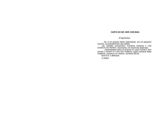 CARTA DO GR. HIER. DOS MAG.
(Fragmentos)
...Se é um grande mérito sistematizar, em um pequeno
volume, os ensinamentos das idades. . .
«AL AGANU compendiou inúmeras histórias e «AS
CHAVES DO REINO» recompilou mil doutrinas dispersas.
. . .«Assinalastes todos os arcanos no corpo humano; sem
dúvida o homem é o livro dos mistérios; quem conhece estes
mistérios, conhece a si mesmo, conhece DEUS.
Que ELE o abençoe.
O SÍRIO
 