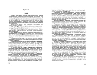 Capítulo X
YOGA
Yoga é uma palavra sânscrita que significa união, embora
signifique ainda contemplação e concentração. É o método que
tem de seguir o homem para chegar à união mística com Deus. O
verdadeiro yogui é o ser que reconhece a essencial Divindade
do seu verdadeiro ser e a essencial unidade de todos os seres,
como o reconheceram e ensinaram Buda, Jesus e os demais
reformadores do mundo, mau grado o preconceituoso ambiente
em que viveram.
Pode alguém chegar à yoga, união com o Deus íntimo, por
quatro caminhos, a saber:
1"? - pela Raja yoga, ou desenvolvimento da natureza in-
terna por meio da disciplina mental.
21
? - pela Karma yoga, união pela ação ou obras. Outros
usam a Hatha yoga, ou domínio das forças físicas pelo adian-
tamento espiritual.
3? - pela Bhakti yoga ou caminho do amor e da devoção. 4<?
pela Gnani yoga ou caminho da sabedoria. Para nosso trabalho
atual só nos interessa a Raja yoga ou caminho do pensamento
porque os outros três estão nele incluídos como depois
veremos.
A disciplina da Raja yoga é um caminho com oito estações
ou escada de oito degraus; cada qual pressupõe o conhecimento
e prática do anterior.
Essas etapas chamam-se em sânscrito Agnas ou membros.
Com essa denominação, mostram-nos os yoguís que o conjunto
dessas práticas forma o corpo da Yoga, caminho da união com
o íntimo, assim como o corpo físico forma a União perfeita do
verdadeiro Deus Homem.
Os primeiros dois são Yama e Niyama, Moral e Devoção,
verdadeiras bases para chegar à união. Assim como os pés, di-
reito e esquerdo, são necessários para suster o corpo, assim
também da moral e da espiritualidade, as duas primeiras etapas
da Yoga, depende o adiantamento nas seis seauintes.
A terceira e a quarta etapas chamadas Ásana e Pranáyama,
posição e domínio das forças vitais por meio dos exercícios fí-
sicos e respiratórios, correspondem ao ventre e ao peito.
Ásana significa posição de sentar-se; consiste em erguer o
busto e o abdomem durante os exercícios respiratórios. O
objetivo dessa posição e dos exercícios é curar o corpo de todas
as enfermidades físicas e obter mente sã em corpo são. É na-
108
tural que a Hatha Yoga, nesse caso, deva ser a parte comple-
mentar das práticas da Raja Yoga.
Pranáyama, ou exercício respiratório. Embora Pranáyama
tenha vários significados, o mais aceito é vida porque, segundo
os yoguis, Prana é a substância vital. Respirar é viver, disse
um sábio Hindu e, na Bíblia, temos o passo que diz: «E Deus lhe
soprou nas narinas o alento da vida» de modo que a aspiração e o
domínio do corpo pela Hatha Yoga representam a parte vital
do corpo da Yoga ou União.
A quinta e a sexta, chamadas Pratyahara e Dhárana, são
os instrumentos da mente assim como os braços do homem são
os instrumentos mais importantes para a ação física.
Pratyahara significa a concentração mental sustida num
ponto externo. O objetivo dessa concentração é chegar ao
invisível por meio do visível, ao passo que Dhárana constitui o
primeiro dos três aspectos superiores ou internos da União com
o íntimo Deus e seu objetivo consiste na concentração interna,
porque, quando a mente se firma fortemente e sem desviar-se
num objeto, consegue identificar-se com a essência interna e
externa do objeto de sua meditação. De modo que esta se faz
uma escada até o Absoluto.
A sétima é Dhíana ou contemplação e corresponde ao pes-
coço que sustenta a cabeça. Por meio do pescoço, todos os
impulsos ou impressões do corpo passam à cabeça; assim tam-
bém, por meio da contemplação ou meditação, chegam todas as
faculdades da mente a ser como corrente ininterrupta para chegar
a Samádhi ou a Identificação.
A oitava é Samádhi; corresponde à cabeça; é a última etapa
ou coroação de todos os esforços anteriores. A corrente iden-
tifica-se com a Água do Oceano; a Alma Individual com a Alma
Universal e se reconhece sua unidade Indivisível de tudo o que
existe e já não haverá pensador, nem pensado, nem pensamento,
porque nesse estado nem olho humano pode ver, nem ouvido
pode ouvir jamais, visto que os três elementos se fundem na
mesma Unidade e não haverá separação entre o meditador e o
meditado: o homem torna-se um com O Que É.
Como se vê, o propósito da Raja Yoga é eliminar toda
obstrução mental, fortalecendo a vontade e avigorando o poder
da concentração para conduzir o aspirante à verdade, pelo
caminho da perfeição, meta das religiões.
Raja significa Rei. Diz-se assim porque, pela vontade e con-
centração o homem torna-se Rei do Universo e pode, sem difi-
culdade, dominar a natureza física para abrir passagem até a
União com a Verdade.
109
 