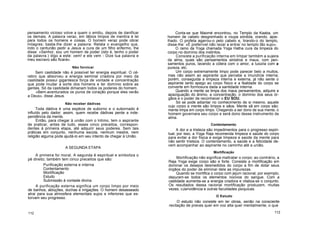 pensamento vicioso volve a quem o emitiu, depois de danificar
os demais. A palavra veraz, em lábios limpos de mentira é lei
para todos os homens e coisas. O homem veraz pode obrar
milagres; basta-lhe dizer a palavra. Relata o evangelho que,
indo o centurião pedir a Jesus a cura de um filho enfermo, lhe
disse: «Senhor, sou um homem de poder (isto é, tenho o poder
da palavra.) digo a este: vem! e ele vem - Dize tua palavra e
meu escravo são ficará».
Não fornicar
Sem castidade não é possível ter energia espiritual. O cé-
rebro que absorveu a energia seminal criadora por meio da
castidade possui gigantesca força de vontade e concentração
que pode mudar a sorte dos homens e ter domínio sobre as
gentes. Só da castidade dimanam todos os poderes do homem.
«Bem-aventurados os puros de coração porque eles verão
a Deus», disse Jesus.
Não receber dádivas
Toda dádiva é uma espécie de suborno e o subornado é
influído pelo dador; assim, quem recebe dádivas perde a inde-
pendência da mente.
Então, para chegar à união com o Intimo, tem o aspirante
de praticar, antes de tudo, esses cinco preceitos, correspon-
dentes à primeira etapa, até adquirir seus poderes. Sem tais
práticas em conjunto, nenhuma escola, nenhum mestre, nem
religião alguma pode ajudá-lo em seu intento de chegar à União.
A SEGUNDA ETAPA
A primeira foi moral. A segunda é espiritual e simboliza o
pé direito; também tem cinco preceitos que são:
Purificação externa e interna
Contentamento
Mortificação
Estudo
Submissão à vontade divina.
A purificação externa significa um corpo limpo por meio
de banhos, abluções, duchas e irrigações. O homem desasseado
atrai para sua atmosfera elementais sujos e inferiores que es-
torvam seu progresso.
112
Conta-se que Maomé encontrou, no Templo da Kaaba, um
homem de cabelo desgrenhado e roupa sórdida, orando, ajoe-
lhado. O profeta agarrou-o pelo cabelo e, tirando-o do templo,
disse-lhe: «É preferível não rezar a entrar no templo tão sujo»,
O ramo da Yoga chamada Yoga Hatha cura da limpeza do
corpo no domínio dos instintos.
Consiste a purificação interna em limpar também a sujeira
da alma, quais são pensamentos sinistros e maus, com pen-
samentos puros, lavando a cólera com o amor, a luxúria com a
pureza, etc.
Um corpo extremamente limpo pode parecer belo a muitos,
mas não assim ao aspirante que percebe a imundície interna;
porém, conseguida a limpeza interna e externa, já não sente o
aspirante tanto apego ao corpo físico e a fealdade do corpo se
converte em formosura dada a santidade interna.
Quando a mente se limpa dos maus pensamentos, adquire a
apaziguação do ânimo, a concentração, o domínio dos seus ór-
gãos e o poder de reconhecer o EU SOU.
Só se pode adiantar no conhecimento de si mesmo, aquele
cujo corpo e mente são limpos e sãos. Mente sã em corpo são;
mente limpa em corpo limpo. Chegando a ser dono de sua mente, o
homem governara seu corpo e será dono desse instrumento da
alma.
Contentamento
A dor e a tristeza são impedimentos para o progresso espiri-
tual; por isso, a Yoga Raja recomenda limpeza e saúde do corpo
para evitar a dor física e exige limpeza e saúde da mente para
não sentir tristeza. O contentamento, a saúde e a felicidade de-
vem acompanhar ao aspirante no caminho até a união.
Mortificação
Mortificação não significa maltratar o corpo; ao contrário, a
Raja Yoga exige corpo são e forte. Consiste a mortificação em
dominar os desejos desmedidos do corpo a fim de dotar seus
órgãos do poder de eliminar dele as impurezas.
Quando se mortifica o corpo com jejum racional, por exemplo,
depuram-se todos os elementos nocivos do sangue. Com a
castidade aumenta-se a energia criadora e vitaliza-se o conjunto.
Os resultados dessa racional mortificação produzem, muitas
vezes, cJarividência e outras faculdades psíquicas.
O Estudo
O estudo não consiste em ler obras, senão na consciente
recitação de preces quer em voz alta quer mentalmente, o que
113
 