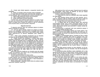 3º - Exalar pela direita tapando a esquerda durante oito
pulsações.
4º - Reter os pulmões vazios durante quatro pulsações.
A Yoga Raja recomenda outro exercício algo perigoso para
certas pessoas. Não o aconselhamos a todos e consiste em:
1º - aspirar pela esquerda durante oito pulsações.
2º - reter o fôlego durante trinta e dois.
3º - exalar pela direita durante dezesseis.
Cremos que, para praticar esse exercício é mister haver
um guia que contra-regre a saúde corporal e mental do prati-
cante, ao passo que a prática do anterior é não só inofensiva
como encerra tudo o de que precisa o aspirante.
Segundo exercício
O segundo exercício deve ser praticado depois do antece-
dente e consiste no seguinte:
1"? - Em pé, para o Oriente, aspirar por ambas as narinas,
durante oito pulsações. Enquanto durar a pulsação deve visua-
lizar-se o que se deseja, como vindo a nós e sendo nosso. Desse
modo absorvem-se os átomos desejados para realizar o
obje-tivo.
2"? Reter quatro pulsações visualizando que as vibrações
atómicas do que se desejou invadam nosso organismo.
3? - Exalar durante oito pulsações e, durante esse tempo,
visualizar nitidamente, como quem dirige, por meio do pensa-
mento, todas as vibrações para a cristalização da ideia, como se
as vibrações que saem por meio do fôlego fossem diretamente
ao objetivo: a um centro que se quer despertar no organismo, a
um órgão que se quer curar ou a um enfermo, vizinho ou distante,
que se deseja restabelecer, ou a qualquer outro fim pretendido.
4? - Reter durante quatro pulsações e repetir mentalmente
uma frase que harmonize com o ritmo das quatro pulsações do
coração; por exemplo: Já - está - feito ou as - sim - se - ja ou a -
men - a - men, etc. . .
Após esse exercício medite-se um momento para dar graças
e dizer, por exemplo, com Jesus: «Eu e o Pai somos Um e Ele
me dá sempre o que peço», etc.
Os dois exercícios devem-se fazer juntos.
Pode o leitor ler mil livros que tratam da ciência respiratória
e pode praticar uma infinidade de exercícios desses livros. É
livre; mas damos-lhe aqui o mais relevante, o mais necessário e,
ao mesmo tempo, isento de todo perigo.
Muitos perguntam: «Quantas vezes temos de praticar esses
exercícios? quando? onde? etc.
Não podemos fixar nenhuma regra. Depende isso da urgência,
da necessidade. Jesus disse: «E obtereis, se não por vossos
merecimentos, por vossa exigência».
Todavia, podemos insinuar o seguinte:
1º - Cada exercício pode ser praticado sete vezes seguidas
em cada sessão.
2º - Três sessões diárias antes de cada refeição, isto é,
antes do desjejum (café da manhã), antes do almoço e antes do
jantar. Sendo possível seria recomendável antes de dormir.
3º - O lugar deve ser silencioso, limpo e puro.
4º - O estado deve ser de perfeita saúde, sem nenhuma
preocupação mental. Isto é muito importante porque, se, em
nossa mente, houver vexame ou preocupação durante os exer-
cícios, absorvemos átomos que aumentam o estado mental de-
pois do exercício.
Compreendido e praticado tudo isso podemos passar à
quinta e sexta etapas da Raja Yoga.
A quinta é a concentração mental num ponto externo. Seu
objetivo é o domínio dos órgãos dos sentidos, de modo que, su-
jeitos à vontade, se retraiam dos objetivos externos e permitam a
concentração mental.
A sexta é a concentração interna. Consiste em fixar a mente
num centro interno, coração, plexo solar ou qualquer outro. Seu
objetivo é levar à sétima etapa que é a meditação ou contem-
plação. Esta consiste em suscitar ondas mentais cuja qradual
intensidade prevalece contra todas as vibrações contrárias.
Os filósofos divergem entre si. Uma parte dá razão a
Aristóteles quando diz: Pelo estudo das coisas visíveis pode-se
chegar à verdade. A outra parte diz com Sócrates: «Conhece-te a ti
mesmo, isto é, meditando em teu mundo interno, e obterás a
verdade».
A Yoga Raja sempre ensinou os dois métodos; um foi se-
guido por Aristóteles e outro por Sócrates, mas não há divergência
alguma neles.
A consciência pode identificar nossa realidade com a das
demais formas de vida. Em cada homem, animal, planta e mineral
vê, por trás da envoltura e forma visível, a presença do Espírito
idêntico a seu próprio Espírito; vê-se a si mesmo em todas as
formas da vida, em todo tempo e lugar.
Por outro lado, ensina que cada Eu é um centro de cons-
ciência no infinito Oceano da Vida e, embora aparentemente
separado e distinto, está realmente em contacto com o Todo e
cada uma das suas aparentes partes. Deduz-se daí que as duas
escolas, existentes no mundo atual, se encontram no mesmo
ponto.
116 117
 
