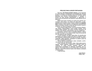 PRÓLOGO PARA A EDIÇÃO PORTUGUESA
Esta obra, «As Chaves do Reino Interno», que foi traduzida
em vários idiomas e considerada a enciclopédia das ciências
ocultas, é a síntese de trezentas obras de Ocultismo, desde
Blavatsky aos autores contemporâneos; é, também, o
extrato de treze escolas espiritualistas; é, igualmente, o
resumo dos ensinamentos dos Mestres e das práticas de um
Discípulo.
Nesta obra foram omitidos os nomes dos autores con-
sultados, para deixar, ao critério de cada leitor, a inter-
pretação dos conceitos e para impedir a idolatria do magister
dixit, evitando, desta maneira, o antagonismo reinante entre
todas as escolas e permitir «fundir as duas escolas oriental e
ocidental, no crisol do Espírito da Obra».
Quem escreve estas linhas, nunca se proclamou Mestre,
nem sequer, Pseudo-Mestre; nunca vendeu revistas, nunca
vendeu lições dosadas, nem tentou constituir discípulos; ao
contrário, deu sempre, gratuitamente, tudo que poderia dar.
Considerou, sempre, único e verdadeiro Mestre, o DEUS
ÍNTIMO no homem, e, ao mesmo tempo, está convencido de
que não passa de mero aspirante.
A única intenção, ao editar estas obras, foi recordar aos
estudantes (e se julga um deles) que todos os mistérios, símbo-
los, emblemas e ensinamentos de todas as escolas, orientais e
ocidentais, estão gravados, impressos no próprio corpo do
ho-rríem, chamado Microcosmo.
Muitos Mestres proclamaram estas verdades, porém,
não as reuniram na mesma obra.
Tratei, somente, de compilar, coligir, todos estes ensina-
mentos, nestes trabalhos, explicá-los e descobrir todos os
mistérios no corpo humano; portanto, declaro, sem
experimentar humilhação ou aparentar humildade, que fui,
apenas, uma simples pena ou um simples lápis, a serviço dos
Mestres, e não tenho nenhum mérito, nem reclamo, outrossim,
a mínima glória.
Fraternalmente,
Jorge Adoum
(Mago Jefa)
 