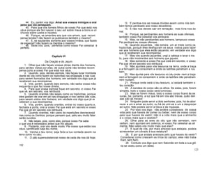 44. Eu, porém vos digo: Amai aos vossos inimigos e orai
pelos que vos perseguem.
45. Para que vos torneis filhos de vosso Pai que está nos
céus porque ele faz nascer o seu sol sobre maus e bons e vir
chuvas sobre justos e injustos.
46. Porque, se amardes aos que vos amam, que recom
pensa tendes? não fazem os publicanos também o mesmo?
47. E, se saudardes somente aos vossos irmãos, que fazeis
de especial? não fazem os Gentios o mesmo?
48. Sede vós, pois, perfeitos como vosso Pai celestial é
perfeito.
Capítulo VI
Da Oração e do Jejum
1. Olhai que não façais vossas obras diante dos homens,
para serdes vistos por eles; de outra sorte não tendes recom
pensa junto a vosso Pai que está nos céus.
2. Quando, pois, derdes esmola, não façais tocar trombeta
diante de vós como fazem os hipócritas nas sinagogas e nas ruas
para serem honrados dos homens; em verdade vos digo que já
receberam sua recompensa.
3. Vós, porém, quando dais esmola, não saiba vossa mão
esquerda o que faz vossa direita.
4. Para que vossa esmola fique em secreto; e vosso Pai
que vê, em secreto, vos retribuirá.
5. Quando orardes não sejais como os hipócritas, porque
eles gostam de orar em pé nas sinagogas e nos cantos das ruas,
para serem vistos dos homens; em verdade vos digo que já re
ceberam a sua recompensa.
6. Vós, porém, quando orardes, entrai no vosso quarto e,
fechada a porta, orai a vosso Pai que está em secreto e vosso
Pai que vê em secreto vos retribuirá.
7. Quando orardes, não useis de repetições desnecessá
rias como os Gentios; porque pensam que, pelo seu muito falar
serão ouvidos.
8. Não sejais, pois, como eles, porque vosso Pai sabe
o que vos é necessário antes que lho peçais.
9. Portanto, orai vós deste modo: Pai nosso que estás nos
céus; santificado seja teu nome;
10. Venha o teu reino; seja feita a tua vontade assim na
terra como no céu;
11. O pão supersubstancial nosso de cada dia nos dá hoje;
122
12. E perdoa-nos as nossas dívidas assim como nós tam
bém temos perdoado aos nosso devedores;
13. E não nos deixes cair em tentação; mas livra-nos do
mal.
14. Porque, se perdoardes aos homens as suas ofensas,
também vosso Pai celestial vos perdoará;
15. Mas, se não perdoardes aos homens, tampouco vosso
Pai perdoará as vossas ofensas.
16. Quando jejuardes, não tomeis um ar triste como os
hipócritas, porque eles desfiguram os seus rostos para fazer
ver aos homens que eles estão jejuando; em verdade vos digo
que já receberam sua recompensa;
17. Mas vós quando jejuardes, ungi a cabeça e lavai o ros
to, para não mostrardes aos homens que jejuais;
18. Mas somente a vosso Pai que está em secreto, e vosso
Pai que vê em secreto vos retribuirá.
19. Não ajunteis para vós tesouros na terra, onde a traça
e a ferrugem os consomem e onde os ladrões penetram e rou
bam;
20. Mas ajuntai para vós tesouros no céu onde- nem a traça
nem a ferrugem os consomem e onde os ladrões não penetram
nem roubam;
21. Porque onde está o teu tesouro, aí estará também o
teu coração.
22. A candeia do corpo são os olhos. Se estes, pois, forem
simples, todo o vosso corpo será luminoso.
23. Mas se forem maus, todo o vosso corpo ficará às es
curas. Se, portanto, a luz que há em vós são trevas, quão den
sas são as trevas!
24. Nniguém pode servir a dois senhores; pois, há de abor
recer a um e amar ao outro, ou há de unir-se a um e desprezar
ao outro. Não podeis servir a Deus e às riquezas.
25. Por isso vos digo: não andeis cuidadosos de vossa
vida pelo que haveis de comer ou beber, nem de vosso corpo
pelo que haveis de vestir; não é a vida mais que o alimento
e o corpo mais que o vestido?
26. Olhai para as aves do céu que não semeiam, nem
ceifam, nem ajuntam em celeiros; e vosso Pai celestial as ali
menta. Não valeis vós muito mais que elas?
27. E qual de vós, por mais ansioso que estejais, podeis
acrescentar um côvado à sua estatura?
28. E por que andais ansiosos pelo que haveis de vestir?
Considerai como crescem os lírios do campo; eles não traba
lham nem fiam;
29. Contudo vos digo que nem Salomão em toda a sua gló
ria se vestiu como um deles.
123
 