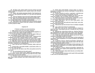 30. Se Deus, pois, assim veste a erva do campo que hoje
existe e amanhã é lançada ao forno, quanto mais a vós, homens
de pouca fé?
31. Assim, não andeis ansiosos dizendo: Que havemos de
comer? ou: Que havemos de beber? ou: Com que nos havemos
de vestir?
32. (Pois os Gentios é que procuram todas essas coisas);
porque vosso Pai celestial sabe que precisais de todas elas.
33. Mas buscai primeiramente o reino de Deus e a sua jus
tiça e todas essas coisas vos serão acrescentadas.
34. Não andeis, pois, ansiosos pelo dia de amanhã, porque
o dia de amanhã a si mesmo trará seu cuidado; ao dia bastam
os seus próprios males.
Capítulo VII
O Senhor condena os juízos temerários
1. Não julgueis para que não sejais julgados;
2. Porque com o juízo com que julgais sereis julgados e a
medida de que usais, dessa usarão convosco.
3. E por que vedes o argueiro no olho de vosso irmão, po
rém, não reparais na trave que tendes no vosso?
4. Ou como podereis dizer a nosso irmão - «Deixa-me tirar
o argueiro do teu olho» quando tendes a trave no vosso?
5. Hipócrita, tirai primeiro a trave do vosso olho e então
vereis claramente para tirar o argueiro do olho de vosso irmão.
6. Não deis o que é santo aos cães, nem lanceis as vossas
pérolas diante dos porcos, para que não suceda que as calquem
aos pés e, voltando-se, as despedacem
7. Pedi e dar-se-vos-á; buscai e achareis; batei e abrir-se-
vos-á.
8. Porque todo o que pede recebe; o que busca, acha, e a
quem bate, abrir-se-lhe-á.
9. Ou qual de vós dará a seu filho uma pedra se ele lhe
pedir pão?
10. Ou uma serpente se lhe pedir peixe?
11. Ora, se vós, sendo maus, sabeis dar boas dádivas a
vossos filhos, quanto mais vosso Pai que está nos céus, dará
boas coisas aos que lhas pedirem.
12. Portanto, tudo o que quiserdes que os homens vos fa
çam, fazei-o assim também vós a eles, porque esta é a Lei e os
Profetas.
13. Entrai pela porta estreita, porque larga ó a porta e
espaçosa é a estrada que conduz à perdição e muitos são os
que entram por ela;
14. Porque estreita é a porta e apertada a estrada que
conduz à vida e poucos são os que acertam com ela.
15. Guardai-vos dos falsos profetas que vêm a vós com
vestes de ovelhas, mas, por dentro, são lobos vorazes.
16. Pelos seus frutos os conhecereis. Colhem-se, porven
tura, uvas dos espinheiros ou figos dos abrolhos?
17. Assim, toda árvore boa dá bons frutos porém uma
árvore má dá maus frutos.
18. Uma árvore boa não pode dar maus frutos, nem uma
árvore má dar bons frutos.
19. Toda árvore que nãc dá bom fruto é cortada e lançada
ao fogo.
20. Logo, pelos seus frutos os conhecereis.
21. Nem todo o que me diz: «Senhor iSenhor!» entrará no
reino dos céus, mas aquele que faz a vontade de meu Pai que
está nos céus.
22. Naquele dia, muitos hão de dizer-me: «Senhor! Senhor!»
não profetizamos em vosso nome e em vosso nome não expeli
mos demónios e em vosso nome não fizemos muitos milagres?
23. Então lhes direi claramente: apartai-vos de mim, os que
praticais a iniquidade, jamais os conheci.
24. Todo aquele, pois, que ouve estas minhas palavras e
as observa, será comparado a um homem prudente, que edificou
sobre a rocha.
25. E desceu a chuva, vieram as torrentes, sopraram os
ventos e deram com ímpeto contra aquela casa e ela não caía,
pois estava edificada sobre a rocha.
26. Mas todo aquele que ouve estas minhas palavras e não
as observa será comparado a um homem néscio que edificou a
sua casa sobre a areia.
27. E desceu a chuva, vieram as torrentes, sopraram os
ventos e bateram com ímpeto contra aquela casa e ela caiu e foi
grande a sua ruína.
28. Tendo terminado Jesus este discurso, as turbas admi
ravam-se do seu ensino;
29. Porque ele lhas ensinava como quem tinha autoridade
e não como os escribas do povo.
 