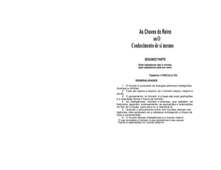 As Chaves do Reino
ouO
Conhecimento desimesmo
SEGUNDO PARTE
Esta sabedoria não é minha;
esta sabedoria está em mim.
Capitulo I CIRCULO OU
GENERALIDADES
1. O mundo é composto de energias atómicas inteligentes,
diversas e infinitas.
2. Todo ser aspira e respira; só o homem aspira, respira e
pensa.
3. O pensamento, no homem, é a base das suas aspirações
e a aspiração forma o futuro do homem.
4. As inteligências, infinitas e diversas, que palpitam na
Natureza, esperam, ansiosamente, as aspirações e respirações
do Rei da Criação, para servi-lo e obedecê-lo.
5. Quando o pensamento entra nos mundos dessas inte
ligências, elas apressam-se a obedecer entregando a chave de
toda a compreensão.
6. O mundo dessas inteligências é o mundo interno.
O que encadeia o homem à sua ignorância é seu pensa
mento e aspirações no mundo externo.
 