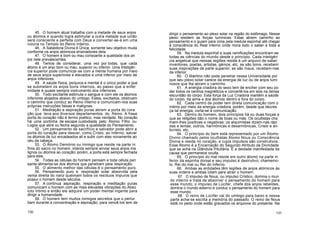 45. O homem atual trabalha com a metade de seus anjos
ou átomos e quando logra estimular a outra metade sua união
será consciente e perfeita com Deus e converter-se-á em uma
coluna no Templo do Reino Interno.
46. A Sabedoria Divina é Única; somente seu objetivo muda
conforme os anjos atómicos ensinadores dela.
47. O homem é bom ou mau consoante a qualidade dos an
jos nele prevalecentes.
48. Temos de considerar, uma vez por todas, que cada
átomo é um anjo bom ou mau, superior ou inferior. Uma Inteligên
cia superior pode comunicar-se com a mente humana por meio
de seus anjos superiores e elevados e uma inferior por meio de
anjos inferiores.
49. A saúde física, psíquica e mental é o único poder a que
se submetem os anjos bons internos, ao passo que a enfer
midade é quase sempre instrumento dos inferiores.
50. Todo excitante estimula o sangue e com ele os átomos
inferiores alojados abaixo do umbigo. Estes, excitados, obstruem
o caminho que conduz ao Reino Interno e comunicam-nos suas
próprias instruções falsas e malignas.
51. Meditação e aspiração puras abrem a porta do cora
ção que leva aos diversos departamentos do Reino. A frase
porta do coração não é termo poético, mas verdade. No coração
há uma portinha de escape custodiada pelo Átomo Filho ou
Logos que abre ou fecha segundo a qualidade do Pensamento.
52. Um pensamento de sacrifício e salvador pode abrir a
porta do coração para descer, como Cristo, ao Inferno, salvar
os átomos de luz encadeados ali e subir com eles novamente ao
céu da cabeça.
53. O Átomo Demónio ou Inimigo que reside na parte ín
fima do sacro no homem, intenta sempre enviar seus anjos ma
lignos ou átomos ao coração; porém, a porta está sempre fechada
para eles.
54. Todas as células do homem pensam e toda célula pen
sante alimenta-se dos átomos que penetram pela respiração.
55. O alimento melhor das células é o pensamento puro.
56. Pensamento puro e respiração solar absorvida pela
venta direita do nariz queimam todos os resíduos impuros que
possui o homem desde séculos.
57. A contínua aspiração, respiração e meditação puras
comunicam o homem com as mais elevadas vibrações do Abso
luto Intimo e então ele adquire um poder mental ingente para
dirigir a humanidade.
58. O homem tem muitos inimigos secretos que o pertur
bam durante a concentração e aspiração; para vencê-los tem de
dirigir o pensamento ao plexo solar na região do estômago. Nesse
plexo residem as forças lumínicas. Estas abrem caminho ao
pensamento e o guiam para cima pela medula espinhal até chegar
à consciência do Real interno onde mora todo o saber e toda a
felicidade.
59. Na medula espinhal e suas ramificações encontram-se
todas as ciências do mundo desde o princípio. Cada inteligên
cia angelical que nessas regiões reside é um arquivo de saber:
inventores, poetas, artistas, génios, etc, se são bons, recebem
suas inspirações da parte superior; se são maus, recebem-nas
da inferior.
60. O libertino não pode penetrar nessa Universidade por
que seu plexo solar carece da energia de luz ou de anjos lumi
nosos que lhe abram o caminho.
61. A energia criadora do sexo tem de encher com seu po
der todos os centros magnéticos e convertê-los em sóis na densa
escuridão do corpo. Esta força da Luz Criadora mantém a saúde
do corpo, da alma e dos átomos dentro e fora do corpo.
62. Cada centro de poder tem direta comunicação com o
íntimo por meio da energia criadora; porém, desde que decres
ça tal energia, corta-se a comunicação.
63. Dentro do homem, dois princípios há ou duas forças a
que as religiões dão o nome de boas ou más. Os ocultistas cha
mam-lhes positivas e negativas; os alquimistas dizem-nas rápi
das e lentas; outros, harmónicas e desarmônicas, Cristo e an-
ticristo, etc.
64. O princípio do bem está representado por um Átomo
Divino chamado pelos ocultistas Átomo Nous ou Consciência
Divina e reside no coração, e cujos impulsos são construtivos.
Esse Átomo é a Encarnação do Segundo Atributo da Divindade
que se acha na Glândula Pituitária. É a deidade manifestada da
causa que permanece oculta.
65. O princípio do mal reside em outro átomo na parte in
ferior da espinha dorsal e seu impulso é destrutivo; chamemo-
lo: Rei do mal ou Rei do Inferno.
66. Ambas as entidades têm legiões de anjos atómicos às
suas ordens e ambas lutam para atrair o homem.
67. O impulso de Nous, ou impulso Crístico, domina o mun
do interno e trata de absorver o pensamento do homem para
esse mundo; o impulso de Lúcifer, chefe dos anjos rebeldes,
domina o mundo externo e conduz o pensamento do homem para
esse mundo.
68. O reino de Lúcifer vai do umbigo para baixo e nessa
parte acha-se escrita a memória do passado. O reino de Nous
está no peito onde estão gravados os arquivos do presente. Na
130 131
 