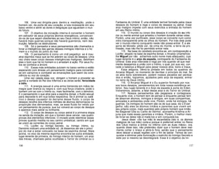 106. Uma vez dirigida para dentro a meditação, pode o
homem ver, da porta de seu coração, a luta incessante em seu
baixo ventre e sentir as dores e desgraças que aguardam o mun
do futuro.
107. O objetivo da iniciação interna é converter o homem
em salvador de seus próprios átomos energéticos, convencen
do-os de que sejam obedientes ao seu Deus íntimo; então, não
haverá mais guerras porque não haverá guerreiros, nem des
truição, faltando os destruidores.
108. Só o pensador e seus pensamentos são chamados a
livrar a inteligência das garras desses inimigos internos e o ho
mem e o mundo do polvo do mal.
109. O pensamento é como um imã pegadiço: se é mau
atrai espíritos maus que se lhe aderem ao corpo de desejos. Uma
vez cheio esse corpo dessas inteligências malignas, debilitam
elas o bom que há no homem e o arrastam à ação. Por seus fru
tos se conhece a árvore.
110. Essas más entidades pululam no baixo-ventre e estão
esperando com ânsias um pensamento maligno para converter-
se em vampiros e combater as emanações que saem da cons
ciência ou voz do coração.
Uma vez calada essa voz, obrigam o homem a proceder se-
gundo a vontade do Rei dos Infernos e as obras serão: ferocidade
e ódio.
111. A energia sexual é uma arma tremenda em mãos da
magia quer branca ou negra e, com sua força criadora, pode o
homem unir-se com o Intimo ou, mais facilmente, com o demónio.
É o pensamento o que atrai para a espinha dorsal, o fluido sexual
para depositá-lo em sua bolsa respectiva. Se é animal ou satâ
nico o desejo causador do derrame desse fluido, o corpo de
desejos recolhe dos infernos milhões de átomos demoníacos na
proporção dos derramados; mas, se esse fluido for retido por
um pensamento de pureza, sua luz volverá ao corpo de desejos
e aparece mais astral ou brilhante.
112. O corpo de desejos ou corpo astral é a primeira etapa
na senda da iniciação, em que o homem deve vencer, nas quatro
provas dos elementos inferiores. O iniciado pode relembrar essas
provas quando medita no seu centro umbelical, centro em que
se unem as correntes do corpo astral.
113. Lúcifer, ou Inimigo Secreto, ou Inimigo íntimo, ou
Demónio indicam uma entidade só. Já dissemos ser ele o princí
pio do mal e estar colocado na base da espinha dorsal. Mais
acima, no eixo da mesma espinha encontra-se outra entidade,
lugar-tenente da primeira, do Inimigo interno do homem, um anjo
das trevas, chamado pelos ocultistas o Terror do Umbral ou o
Fantasma do Umbral. É uma entidade terrível formada pelos maus
desejos do homem e rege o corpo de desejos ou astral. Esse
anjo maligno impede com seus exércitos a entrada do homem
em seu Reino íntimo.
114. O mundo ou corpo dos desejos é criação do eu infe
rior ou mente animal que arrastou o homem durante várias vidas.
Porém, uma vez purificado, esse corpo se converte num como
vidro transparente ante os olhos do homem. Por trás dele pode
ver o mundo interno conquanto neste não possa entrar. É a ale
goria de Moisés: pôde ver, de cima do monte, a terra da pro
missão, mas não lhe foi permitido entrar nela.
115. Na base do cerebelo encontra-se, em contraposição a
Lúcifer, alojado na base da espinha dorsal, o Arcanjo (chamemos-
lhe Miguel por não acharmos outro nome mais adequado), cujo
lugar-tenente é o anjo da espada, contraparte do Fantasma do
Umbral. Este anjo intercede e roga por nós quando vê que real
mente desejamos a união com o íntimo, o qual, por sua vez, con
cede a balança a Miguel para pesar nossos atos, bons e maus.
Essa alegoria, vêmo-la pintada em todos os quadros do
Arcanjo Miguel, no momento de derribar o princípio do mal. Se
os atos bons sobrelevam, podem nossos pecados ser perdoa-
dos e então, logramos, ajudados pelo anjo da espada, entrar
no reino de Deus íntimo.
116. O Arcanjo Miguel é o Eu superior formado por nos
sos bons desejos, pensamentos em toda nossa existência an
terior. Seu lugar-tenente é o Anjo da espada à porta do Éden.
Volveremos, adiante, a falar desse anjo e do Terror do Umbral.
117. Nossos pensamentos são pegajosos e contagiosos.
Enquanto vive, o homem tem de pensar e enquanto pensar tem
de absorver átomos, inimigos e amigos, em suas companhias,
amizades e ambientes onde vive. Porém, onde há inimigos, há
guerras. Os inimigos do homem são os de sua casa, diz o Evan
gelho; são eles os átomos irmãos e parentes que vivem em
seu próprio corpo, mais queridos pelo próprio homem que irmão.
No Bagavad Gita ou Canto do Senhor, aconselha Krishna a Ar-
juna que mate esses parentes e irmãos. Porém, o melhor meio
de livrar-se deles não é matá-los e sim conquistá-los.
Jesus disse: «Se tua mão te escandaliza (isto é, os átomos
malignos de tua mão) corta-a porque é preferível entrar no Reino
dos Céus manco a entrar no inferno com as duas mãos»; ora,
quando disse isso, não pretendeu dizer que o homem deve real-
mente cortar o braço e atirá-lo fora, senão que o pensamento
deve descer a essas regiões com o fim de salvar. Temos de con-
quistar e eliminar pela iluminação o exército do Inimigo Secreto e
este por si mesmo se desintegrará. Esse é o objetivo da Ini-
136 137
 