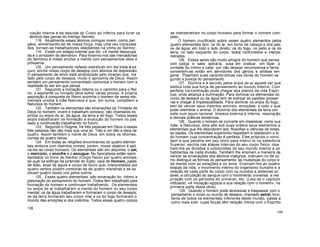 ciação interna e da descida do Cristo ao Inferno para livrar os
átomos das garras do Inimigo Secreto.
118. Atualmente esses átomos inimigos vivem, como zan
gãos, alimentando-se de nossa força, mas uma vez conquista
dos, tornam-se trabalhadores obedientes na vinha do Senhor.
119. Existe um adágio oriental que diz: «A mente desocupa
da é o armazém do demónio». Para livrarmo-nos das mercadorias
do demónio é mister encher a mente com pensamentos úteis e
prósperos.
120. Um pensamento nefasto sobretudo em dia triste e es
curo, enche nosso corpo de desejos com átomos de depressão.
O pensamento de amor está simbolizado pelo incenso que, ina
lado pelo corpo de desejos, muito o aproxima de Deus. Assim
também um pensamento concentrado comunica o homem com a
realidade do ser em que pensa.
121. Seguindo a Iniciação interna ou o caminho para o Rei
no, o aspirante ou Iniciado deve sofrer várias provas. A própria
aspiração à conquista do Reino avizinha o homem de seres ele-
mentais unidos à mãe Natureza e que, em suma, compõem a
Natureza do homem.
122. Também os elementais são emanações da Trindade de
Deus no homem; vivem e trabalham conosco; são chamados es
píritos ou anjos do ar, da água, da terra e do fogo. Todos esses
anjos trabalharam na formação e evolução do homem no pas
sado e continuarão trabalhando no futuro.
123. Segundo o Dogma, há três pessoas em Deus e essas
três pessoas não são mais que uma só. Três e um dão a ideia de
quatro. Assim também o nome de Deus, em todos os idiomas,
consta de quatro letras.
124. Em todas as religiões encontramos os quatro elemen
tais embora com distintos nomes; porém, nosso objetivo é apli
cá-los ao corpo humano. Os elementais são em alquimia, o sal,
o mercúrio, o enxofre e o azougue. No Apocalipse estão repre
sentados no trono do Senhor (Corpo físico) por quatro animais,
tal qual na esfinge da pirâmide do Egito: cara de Homem, patas
de leão, asas de águia e corpo de touro que, interpretados por
quatro verbos podem combinar-se de quatro maneiras e se ex
plicam quatro vezes uns pelos outros.
125. Esses quatro elementais são emanação do íntimo e
plasmação do pensamento do homem. Todos têm trabalhado pela
formação do homem e continuam trabalhando. Os elementais
ou anjos do ar trabalharam a mente do homem ou seu corpo
mental; os da água trabalharam e formaram o corpo de desejos;
os da terra formaram seu corpo vital e os do fogo formaram o
mundo das emoções e dos instintos. Todos esses quatro corpos
138
se interpenetram no corpo humano para formar o homem com-
pleto.
O homem crucificado sobre esses quatro elementos pelos
quatro elementais tem: os do ar, em torno da cabeça e dos pés;
os da água, em todo o lado direito; os do fogo, no peito e os da
terra, no lado esquerdo do corpo, todos confundidos e interpe-
netrados.
126. Esses seres são muito amigos do homem que pensa
com justiça e sabe aplicá-la, ousa em praticar, em fazer a
vontade do íntimo e calar, por não desejar recompensa e fama;
convertem-se então em servidores dos génios e artistas em
geral. Plasmam suas características nas obras do homem se
gundo a pureza do pensamento.
127. Domina e é servido pelos anjos do ar aquele ser que
dedica toda sua força de pensamento ao mundo interno. Com
perfeita concentração pode chegar aos planos da vida Espiri
tual, onde alcança a iluminação. Para dominar os elementais do
corpo de desejos ou da água tem de extirpar as paixões grossei
ras e chegar à impessoalidade. Para dominar os anjos do fogo,
tem de vencer seus instintos animais, emoçõee- e tudo o que
pode relembrar o animal. O domínio dos elementais da terra con
siste num jejum racional, limpeza externa e interna, respiração
e demais práticas esotéricas.
128. Quando o homem se converte em impessoal, como sua
mãe, a Natureza, esta põe sob suas ordens seus elementos e
elementais que lhe descobrem leis, filosofias e ciências de todas
as idades. Os elementais superiores respeitam e obedecem a to
do homem cuja concentração é perfeita. Eles próprios o convi
dam a que penetre em seu reino para instruí-lo na sabedoria
Superior, escrita nas etapas internas do seu corpo físico; mos
tram-lhe as divisões e subdivisões do seu mundo interno e os
habitantes de cada divisão. Também lhe ensinam a maneira de
vencer as emanações dos átomos malignos; instruem-no de co
mo distinguir as formas do pensamento, as mudanças do corpo e
da mente com as estações e os anos. Ensinam-lhe as quatro
etapas da vida, o movimento interno do organismo humano e a
relação de cada parte do corpo com os mundos e sistemas so
lares, a circulação do sangue com o movimento universal, a res
piração com os períodos do universo, etc. (Leia-se o capítulo
intitulado: «A Iniciação egípcia e sua relação com o homem», na
primeira parte desta obra).
129. Quando o homem pode atravessar e traspassar com o
pensamento o corpo ou mundo de desejos, chamado astral, triun
fante de todos os elementais inferiores deste mundo, passa a
outro mais sutil, cujas forças têm relação íntima com o Espírito
139
 