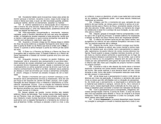 146. Excelente hábito será invocarmos nosso anjo antes de
dormir porque o homem, durante o sono, viaja muito longe do
corpo e deixa sua casa, a qual, se não houvesse guarda, poderia
qualquer ladrão, dentre os elementais, assaltar ou habitar.
147. A melhor sabedoria é a reeducação de si mesmo e
não o ensino de uma escola; esse anjo de luz tem a seu cargo
nossa reeducação e, uma vez reeducados, podemos entrar em
todas as etapas da Natureza.
148. Pela aspiração, concentração e, mormente, imperso-
nalidade, pode o homem identificar-se com seu anjo da espada;
então, a inteligência recebe resposta a toda pergunta, ainda que
a mente o não perceba e o que a outros enviamos nos será de
volvido com acréscimo, seja bom, seja mau.
149. Quando o iniciado chega ao fim dessa etapa e obtém
do Anjo da porta edênica a espada flamejante será dever seu
abrir a porta do Éden ou do Reino que leva à União com o Real, o
íntimo. E quando a alma transpor a porta do íntimo já não sairá
de novo.
150. O Éden ou o Paraíso da Bíblia e o Reino de Deus do
Evangelho são a mesma coisa. O Estado Edênico ou o Reino de
Deus representa o Estado do homem quando era Uno com seu
Deus íntimo.
151. Enquanto morava o homem no Jardim Edênico, era
Impessoal, isto é, enquanto seu pensamento e sua alma aten
diam sempre às coisas celestiais que residem na cabeça, vivia
no paraíso divino Impessoal; porém, desde o momento em que
o pensamento e a alma quiseram provar da árvore cujo fruto se
chama conhecimento do Bem e do Mal, cederam seus poderes
ao desejo e viram-se envoltos por novas e estranhas condições.
E, assim, chegou o homem ao estado incapaz de ver a reali
dade.
152. Desde o momento em que o homem começou a ma
terializar seus pensamentos divinos e impessoais, teve de cair
por força e ser expulso do Jardim do Éden; porque, com a aglo
meração de seus desejos criou o Intelecto e abandonou a Cons
ciência Impessoal Divina. Com a criação do Intelecto formou
novo mundo na parte inferior do corpo e povoou-o de toda classe
de átomos atraídos por seus desejos e instintos.
Esse mundo é o Inferno.
153. Nesse estado de queda, nunca olvidou seu estado
edênico, Reino da felicidade. Tem muitas vezes intentado regres
sar ao Paraíso; mas, ao chegar à porta da entrada, verificava ter
seu Intelecto criado muitas barreiras intransponíveis, como os
querubins com a espada flamejante e o fantasma do Umbral de
que já falamos. Então, começou a estudar o bem e o mal, o céu
e o inferno, o anjo e o demónio, e tudo o que nada tem com o real,
só do intelecto, acreditando poder, com esse estudo intelectual,
regressar ao paraíso.
154. Chegou, por fim, o momento em que, cansado do uso
externo de sua mente, se volveu para o interior e achou aí a ver
dadeira senda para o Reino de Deus, prometido desde a forma
ção dos séculos. Então, pensou e meditou na maneira de vingar
os obstáculos e esse foi o começo de sua iniciação, ou seu cami
nho para o interior.
155. Depois, graças à Iniciação Interna compreendeu e sen
tiu que o fim é igual ao princípio. O estado edênico foi impessoal,
o estado do Reino de Deus Interno deve ser Impessoal também.
156. O inferno do homem acha-se em seu baixo ventre, seu
purgatório no inferior do seu sistema Simpático nervoso e seu
céu na medula espinhal até a cabeça.
157. Depois da morte, leva o homem consigo sua mente,
seus corpos de desejo ou astral, seu corpo mental e outros mais
sutis, de maneira que, se a mente, com o pensamento e a aspira
ção, aglomerou na parte inferior do corpo muitos átomos ma
lignos, ficará sujeito a essas criações mentais durante um tem
po mais ou menos amplo sofrendo e queimando-se no fogo de
seus próprios desejos e pensamento. Diz-se então, que a alma
está no inferno ou no purgatório. Depois tem de subir ao céu
criado por seu pensamento para gozar de suas boas obras. Céu
e inferno não são mais que criações do próprio homem e estão
no próprio homem.
158. Durante a vida e não depois da morte deve o homem
explorar e penetrar em todos esses mistérios; porque, depois
da morte, não pode realizar o que deveria fazer em seu corpo
durante a vida, como não pode o compositor executar suas obras
se não possui o instrumento.
159. Já se disse que o pensamento é como o imã; atrai os
átomos por meio da aspiração. A bebida e o alimento são seres
vivos ou anjos que têm afinidades com a vibração do pensamen
to, de modo que o pensamento, a respiração e o alimento são
o material que elabora o sangue, veículo do Eu. Se o veículo é
bom e puro, nossa aspiração atrai a atenção do Eu Sou que co
meça a trabalhar para converter o homem em Salvador do Mundo.
160. Com o pensamento puro e concentrado, chegamos, em
nossa peregrinação interna, à porta do Éden. O anjo da porta
deu-nos sua espada para afastar o Terror do Umbral e os anjos
malignos. Falta-nos agora despertar o Cristo no Coração, onde
deve nascer para fazer-nos entrar.
161. O amor Impessoal e a pureza despertam esse impulso
no coração e começam a invadir a medula espinhal e todo o sis-
142 143
 