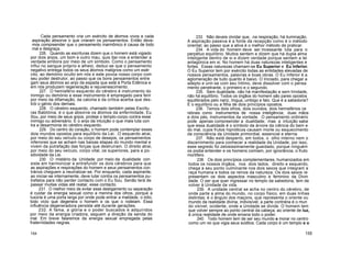Cada pensamento cria um exército de átomos vivos e cada
aspiração absorve o que criaram os pensamentos. Então deve-
mos compreender que o pensamento inarmônico é causa de todo
mal e desgraça.
226. Quando as escrituras dizem que o homem está vigiado
por dois anjos, um bom e outro mau, quis dar-nos a entender a
verdade embora por meio de um símbolo. Como o pensamento
influi no sangue próprio e alheio, deduz-se que o pensamento
negativo entrega todos os seus átomos malignos como um exér
cito, ao demónio oculto em nós e este povoa nosso corpo com
seu poder destrutor, ao passo que os bons pensamentos entre
gam seus átomos ao anjo da espada que está à Porta Edênica e
em nós produzem regeneração e rejuvenescimento.
227. O hemisfério esquerdo do cérebro é instrumento do
inimigo ou demónio e esse instrumento é empregado para ferir
por meio da difamação, da calúnia e da crítica acerba que des-
trói o génio dos demais.
228. O cérebro esquerdo, chamado também pelas Escritu
ras Babilónia, é o que absorve os átomos da enfermidade. Eu
Sou, por meio de seus anjos, proteje o templo-corpo contra esse
inimigo ou adversário. É o anjo da intuição o que mais luta con
tra a desarmonia do cérebro esquerdo.
229. Do centro do coração, o homem pode contemplar esses
dois mundos opostos para equilíbrio da Lei. .O esquerdo atrai,
por meio do seu veículo ou corpo de desejos, os pensamentos
inferiores que se acham nas baixas etapas do mundo mental e
vivem da putrefação das forças que destruíram. O direito atrai,
por meio do seu veículo, corpo vital, os superiores, para a po-
sitividade da Lei.
230. O mistério da Unidade por meio da dualidade con
siste em harmonizar e entrefundir os dois cérebros para que
as aspirações e respirações do homem e seus pensamentos con
trários cheguem a neutralizar-se. Por enquanto, cada aspirante,
ao iniciar-se internamente, deve lutar contra os pensamentos pu-
trefatos para não perder contacto com o Eu Sou. Senão terá de
passar muitas vidas até reatar, esse contacto.
231 . O melhor meio de evitar esse desligamento ou separação
é cuidar da energia sexual como a menina dos olhos, porque a
luxúria é uma porta larga por onde pode entrar a maldade, o ódio,
todo vício que degenera o homem e os que o rodeiam. Essa
influência degeneradora persiste até durante gerações.
232. A fama, a glória e o poder buscados e adquiridos
por meio da energia criadora, seguem a direção da senda do
mal. Em breve falaremos da energia sexual empregada pelas
fraternidades negras.
233. Não deveis olvidar que, .na respiração, há iluminação.
A aspiração passiva é a fonte da recepção como é o método
oriental; ao passo que a ativa é o melhor método de praticar.
234. A vida do homem deve ser incessante luta para o
perpétuo equilíbrio. Muitos sentem e dizem que há dupla alma
inteligente dentro de si e dizem verdade porque sentem a lei
antagónica em si. No homem há duas naturezas inteligentes e
fortes. Essas naturezas chamam-se Eu Superior e Eu Inferior.
O Eu Superior tem por exército todas as entidades elevadas de
nossos pensamentos, palavras e boas obras. O Eu Inferior é a
aglomeração de tudo quanto é baixo. O Iniciado, para chegar a
adepto e unir-se com seu Intimo, deve dissolver com o pensa
mento penetrante, o primeiro e o segundo.
235. Sem dualidade, não há manifestação e sem trindade,
não há equilíbrio. Todos os órgãos do homem são pares opostos
equilibrados pelo nariz, língua, umbigo e falo. Que é a sabedoria?
É o equilíbrio ou a filha de dois princípios opostos.
236. Temos dois olhos, dois ouvidos, dois hemisférios ce
rebrais como instrumentos de nossa inteligência; duas mãos
e dois pés, instrumentos da vontade. O pensamento ordinário
pode apenas compreender a dualidade; mas a intuição sabe
que essa dualidade é o símbolo da árvore da ciência do bem e
do mal, cujos frutos hipnóticos causam morte ou esquecimento
da consciência da Unidade primordial, essencial e eterna.
237. Não está desperto, em todos, o olho interno nem o
discernimento para conhecer a realidade da Unidade; por isso,
esse segredo foi zelosissimamente guardado, porque ninguém
os podia entender e os homens comiam, por ignorância, o fruto
mortífero.
238. Os dois princípios complementares, humanizados em
todos os nossos órgãos, nos dois lados, direito e esquerdo,
chega a seu ponto culminante nos dois sexos que integram a
raça humana e todos os reinos da natureza. Os dois sexos re
presentam os dois aspectos masculino e feminino da Divin
dade. O ser que quer ingressar no templo da sabedoria, tem de
volver à Unidade da vida.
239. A unidade central se acha no centro do cérebro, de
onde parte a alma do mundo, no corpo físico, em duas linhas
distintas; é o ângulo dos maçons, que representa o oriente ou
mundo da realidade divina, indivisível; a parte contrária é o mun
do visível, ocidente, onde a Unidade se divide. O homem tem
que volver sempre ao ponto central da cabeça, ao oriente de luz,
à única realidade de onde emana todo o poder.
240. Todo homem tem de ser seu mundo e morar no centro
como um rei que vigia seus súditos. Cada corpo é um templo e o
154 155
 