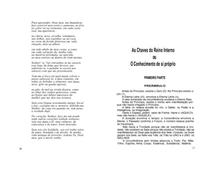 Para apreender, Deus meu, tua Imanência
faze sensível meu sentir e aumenta, no frio,
no calor ou na tormenta, em cada coisa
real, tua aparência,
na chuva, neve, orvalho, relampeio,
nas folhas, nos espinhos ou na rosa,
no corte da ferida dolorosa em todo
rnração, meu ou alheio.
em todo abalo do meu corpo, a esmo,
em cada variação da. minha vida,
na matéria perempta, na nascida,
no meu externo ou dentro de rnim mesmo.
Senhor! se ?ias entranhas tu me ateaste
este fogo da fome que devora, por
saborear-te, o paladar te escora nos
sabores com que me presenteaste.
Vem-me à boca tal qual maná celeste e
posso saborear-te, a meu contento, em
todas as bebidas e alimento, nas água,
neve, gelo ou geada agreste,
no pão, do mel na vívida doçura, como
ao libar dos vinhos generosos, como
ao beijar uns lábios amorosos da
mulher que me deu sua ternura.
Seja esta língua testemunha amiga, fiscal
e juiz; castigue-me a. mentira, defenda-me,
Senhor, da cega ira quando eu, sem peias,
a verdade diga.
Do coração, Senhor, faze-me um prado
onde outros corações tenham venturas;
seja sua água a fé, suas culturas, de
esperança e de amor, fruto dourado.
Seja seu céu lealdade; seu sol tenha raios
de amor, bondade e de direito. Se minha
vida míngua de proveito, ordena Tu, Deus
meu, que a morte venha.
As Chaves do Reino Interno
ou
OConhecimento de si próprio
PRIMEIRO PARTE
PREÂMBULO
Antes do Princípio, existia o Zero (0). No Princípio existiu o
Um (1).
A Eterna Letra «0» -envolvia a Eterna Letra «I».
O seio iluminado da circunferência ocultava o Eterno Raio.
Antes do Princípio, existia o Verbo sem manifestação por-
que não havia chegado o Princípio.
A letra «I» estava envolta no «0»; o Saber, no Poder e a
Inteligência, na Imaginação.
Havia o Espaço, porém, vazio de Forma. Havia o «AQUILO»,
mas não havia o «AQUELE».
A duração envolvia o tempo; a Consciência envolvia a
Mente; o Passado continha o Futuro; o número estava prenhe
do Fenómeno.
Não havia a Trindade porque não se manifestava a Uni-
dade; não existiam os Sete porque não existia a Trindade; não se
manifestavam os Doze pela ausência dos Sete. Contudo, os Doze
jaziam nos Sete, os Sete nos Três, os Três no UNO e o UNO no
NÀO-SER.
A circunferência sem limites absorvia o Todo: Pai, Mãe,
Filho; Espírito, Alma, Corpo; Essência, Substância, Matéria.
16 17
 