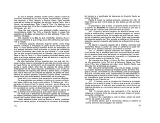 Eu Sou é sempre Unidade; porém como Criador e Autor do
Universo manifesta-se por três modos fundamentais: primeiro,
Pai; segundo, o Filho; terceiro, o Espírito Santo. Essa trindade
acha-se em todas as religiões. Na egípcia, temos Osiris, Isis e
Horus; na escandinava, Odin, Freye e Thor. Os Assírios e os
Fenícios tinham Anu, Ea e Bei; a cabala judia tem: Kether, Binah e
Chokmah, etc; etc.
Para nós que vivemos num ambiente cristão, seguimos a
nomenclatura cristã: Pai, Filho e Espírito Santo. A esses três
aspectos do Eu Sou correspondem os três atributos: Poder, Sa-
bedoria, Atividade.
303. Quando o Eu Sou se quis manifestar, emanou de si a
matéria primordial à qual dirigiu seus três atributos para plas-
mar a criação.
O terceiro aspecto chamado Espírito Santo, como força
elétrica, começou a realização do plano divino como força ma-
terial. O vazio desse espaço chamado Koilon foi desalojado por
sua energia formando como borbulhas ou pontos de consciência
sustidos unicamente pelo poder de sua vontade. É o que signifi-
cam os dois primeiros versículos do Génesis: «No princípio criou
Deus o Céu e a Terra. E a Terra (matéria primordial) estava nua e
vazia e as trevas estavam sobre a face do abismo e o espírito de
Deus era levado sobre as águas».
De sete borbulhas formou espirais que, por sua vez, for-
maram outras maiores compostas de sete das de primeira ordem e,
por igual forma, se construíram as da segunda, terceira, quarta,
quinta e sexta ordem. Dez fios de espirais de sexta ordem
entrançaram-se de modo especial, semelhante a um ovinho de
fios dobrados em espirais para formar o átomo físico. A matéria,
pois, não é mais que um conjunto de espirais, de pontos de cons-
ciência do terceiro aspecto chamado Espírito Santo, mantidos
nessa forma pelo enfocamento determinado de sua energia.
Esse fato é um mistério que pertence a todas as religiões.
Os evangelistas que relatam a história do homem simboli-
zam esse mistério de modo muito poético. S. Mateus diz: «E a
geração de Jesus Cristo foi desta maneira: sendo Maria sua
Mãe desposada com José, antes que juntos vivessem, achou-se
ter concebido no ventre, do Espírito Santo» (II, 18).
O profeta disse: «Eis aqui a Virgem, conceberá e parirá um
filho e chamar-se-á Emanuel que quer dizer: Deus conosco».
De modo que o descenso do terceiro aspecto da Divindade
na matéria primordial passiva está simbolizado pelo descenso do
Espírito do Espírito Santo sobre a Virgem Maria.
Tendo meditado sobre como se formou o átomo, podemos
atinar com vários pontos: a formação do universo, a formação
170
do homem e o significado dé descenso do Espírito Santo ao
ventre de Maria.
Relata S. Lucas no capítulo primeiro, versículo 34 e 35: «E
disse Maria ao anjo: Como pode ser isso desde que não conheço
varão»?
E respondeu o anjo e disse: «O Espírito Santo virá sobre ti e
o espírito do Altíssimo te cobrirá de sua sombra e por isso o
santo que de ti nascer será chamado filho de Deus».
304. Quando o terceiro aspecto do Absoluto deixa cons
tituída a matéria-força, aparece o segundo aspecto no ventre
de Maria, ou matéria física. Ao contacto de sua Energia, reani
ma-se a matéria e nela brota a vida forma. Essa vida, emanada
do segundo aspecto ou Filho, agrupa a matéria em formas per
sistentes, apenas enquanto são objetos de enfocamento de sua
energia.
Ao descer o segundo aspecto até a matéria, comunica aos
elementos físicos o poder de entre si combinar-se para for-
marem-se os estados distintos, do mineral ao animal.
305. O primeiro aspecto chamado Pai esperou até que
o ser animal, isto é, animado pela vida, se individualize da alma
de sua espécie para sobre ele enviar um fragmento seu, de seu
espírito, para iniciar sua evolução buscando a Divindade em
tudo quanto existe na Unidade do Todo.
De maneira que Deus, o Intimo, Eu Sou, considerado sob
os três aspectos, como Pai tem a Natureza, Maria, por filha;
como Filho, tem a Natureza por mãe; como Espírito Santo, que
fecunda, tem a Natureza por esposa.
306. Devemos compreender, uma vez por todas, o seguin
te: ao dizer aspecto ou pessoa da trindade, jamais devemos ima
giná-lo um ser, um homem ou uma entidade, pois tal concepção
nos leva a muitos erros; mas, conceituando as três pessoas ou
manifestações do Absoluto como Poder, Vida e Movimento, nos
sa inteligência pode ajudar-nos a compreender o mistério da
Trindade ou dos Três em um.
307. O homem, que é a miniatura do Universo e a imagem
de Deus, tem a sede do poder no átomo que se acha no impene
trável entrecenho. A vida tem sua morada em outro átomo, jia
glândula pituitária e o movimento está em outro que jaz na glân
dula pineal.
308. O primeiro átomo, que representa o Pai, domina a
cabeça e a medula, fonte da energia nervosa, origem do poder
pensante e inteligente.
O átomo Filho materializa a vida no tórax, origem do senti-
mento, da paixão e do saber.
O terceiro átomo, que é movimento, fabrica a matéria no
ventre, domínio da sensação e do instinto.
171
 