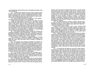 uma semente sã, esses átomos são a inspiração dos poetas, artis-
tas e inventores.
319. A maioria dos enfermos morre à noite, porque a terra
é como o corpo humano, perde a energia solar positiva quando
domina a energia lunar; por isso, aconselha-se dormir-se, à noite,
sobre o lado esquerdo para que a narina direita se abra e apro
veite o resto da energia solar durante o sono.
320. Quanto mais aspiramos e respiramos, mais purifica
mos nossa aura mental que é o trono do Mestre.
Então podemos dedicar-nos a libertar o Eu Sou da prisão
que havíamos mentalmente construído em redor dEle. Quanto
maior a área mental, mais se unem e interfundem os dois hemis-
férios do cérebro e chega um momento em que se convertem
em Unidade. Assim, desvanece-se nossa natureza inferior porque
já não recebe alimento da mente e esta pode unir-se à en-voltura
que rodeia todo o corpo para eliminar a zizânia ou imun-dícias que
se encontram na sua parte inferior. A devoção e a concentração
são os melhores depuradores dessas escórias.
321. Pelo sistema simpático pode o homem ser iniciado nas
iniciações passadas, pode compreender o Génesis e os livros
sagrados de todas as religiões com seus respectivos símbolos.
Porém, logo que entre pela porta do Éden será iniciado na Quarta
Iniciação Futura, ou estado a que, um dia, chegará.
O Eu Superior é o Iniciador na Iniciação passada. O Átomo
Nous que é a miniatura do homem perfeito, o que chegou à es-
tatura de Cristo, como diz Paulo, será o Iniciador na Quarta Ini-
ciação Futura.
322. Os símbolos das iniciações passadas, encontramo-los
em todas as religiões. A maçonaria tem grande parte deles, ao
passo que os da Futura se acham no Apocalipse de S. João.
Aquele que concentra a mente nos símbolos passados recebe do
Eu Superior uma iluminação que decifra todos os mistérios me
nores encerrados em seu sistema simpático, que são reflexos de
Inteligências das esferas passadas, porque todos esses símbo
los estão escritos nesse sistema. No sistema nervoso estão es
critos os do futuro dos quais fala o Apocalipse.
323. O Eu Superior inicia o homem nas iniciações meno
res, nas etapas do mundo mental concreto; depois, em todas as
do desejo e logo no do anímico. O Eu Superior ensina-lhe como
evitar os perigos de todos eles porque, na parte inferior de cada
mundo há etapas terríveis e espantosas.
324. Começando pelo plano mental, que é o que se segue
ao do desejo, este não está separado daquele senão pela atmos
fera diferente de vibrações, do mesmo modo que o corpo de
desejos do plano físico. O átomo mais sutil da matéria astral
contém uma envoltura de matéria mental densa. O mundo mental
não funciona por meio do cérebro mas em seu próprio mundo,
liberto das ligaduras do espírito-matéria físico. O cérebro não é
a mente, mas é o instrumento da mente que transmite os átomos
construídos por ela ao sistema nervoso. O mundo mental está
dividido em duas secções: superior e inferior. O primeiro é
abstrato, o segundo concreto e objetivo. Nessas duas grandes
divisões vivem átomos inteligentes inúmeros, seres que guiam o
processo da ordem natural e dirigem as legiões que se acham
em ambas as divisões.
325. No plano inferior do mental, residem átomos inteli
gentes que vibram de modo rápido, porém sempre atuados pelas
vibrações do desejo, de tal maneira que podem servir para har
monia ou desarmonia do universo.
Nesse plano inferior reside o amor, como veremos mais
tarde; porém, o amor pode ser egoísta, pessoal, e pode ser al-
truísta, impessoal. É o homem que deve dirigir esses átomos se-,
gundo a intenção previamente concebida. O Mago negro pode
utilizar essas inteligências por seu amor ao mal; ao passo que o
Mago branco as utiliza por seu amor ao Bem.
326. O Mago é aquele ser que atua diretamente na esfera
mental dos seus semelhantes. Se lhes sugere bons pensamentos,
ideias nobres que os possa ajudar e confortar, chama-se mago
branco porque toma energia a seus átomos de luz e a transmite
a seu próximo. Seu maior privilégio e mais intenso gozo con
siste em ajudar seus irmãos em luta, sem que saibam eles de
seus serviços, nem tenham a menor ideia do poderoso braço que
lhes aligeira a cruz. Não o vêem, não o conhecem. Amigos e
inimigos recebem por igual seus benefícios que ele atrai das es
feras superiores para derramar a mãos cheias, sem esperar re
compensa. O mago negro sente prazer em causar dano a seus
semelhantes, ama o mal pelo mal, mais ainda que seu proveito
pessoal.
327. O iniciado tem de baixar ao mundo do desejo inferior
onde domina o demónio por meio da natureza, ou eu inferior,
cujas vibrações são muito densas. Os átomos desse mundo são
criados pelos maus instintos e baixos desejos que residem no
ventre e baixo ventre. Toda vez que o homem quer concentrar-
se em algo superior, o demónio ou inimigo oculto envia esses
átomos, como exército inimigo para obstruir o caminho que leva
ao superior e tratam de convencer a mente da inutilidade de
combater suas influências. Fazem todo esforço para captar o
homem à sua causa e satisfazer seus desejos. Nesse estado de
caos, o Eu Superior envia seu mensageiro, ou anjo da guarda,
ou protetor secreto, fala-lhe do coração para fortificá-lo e aju-
174 175
 