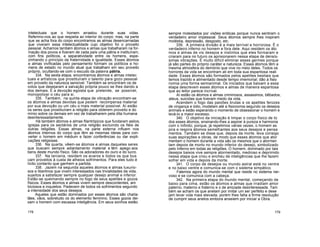 intelectuais que o homem arrastou durante suas vidas.
Referimo-nos ao que respeita ao interior do corpo; mas, na parte
que se acha fora do corpo encontramos as almas desencarnadas
que viveram essa intelectualidade cujo objetivo foi o proveito
pessoal. Achamos também átomos e almas que trabalharam na for-
mação dos povos e fizeram de cada país uma pátria e instituíram,
com fins políticos, a separatividade entre os homens, espe-
zinhando o princípio da fraternidade e igualdade. Esses átomos
e almas vivificadas pelo pensamento formam os políticos e ho-
mens de estado no mundo atual que trabalham em seu proveito
próprio, ocultando-se com o escudo da palavra pátria.
334. Na sexta etapa, encontramos átomos e almas intelec
tuais e artísticos que prostituíram o talento para gozo pessoal
em proveito da natureza sensível. Também se encontram os de
votos que desejaram a salvação própria pouco se lhes dando a
dos demais. É a devoção egoista que pretende, se possível,
monopolizar o céu para si.
335. Também, na quinta etapa de vibração encontram-se
os átomos e almas devotas que pedem recompensa material
por sua devoção ou um céu o mais material possível. Aí estão
os seres que prostituíram a religião para obterem proveito e do
mínio sobre os demais em vez de trabalharem pela dita humana
desinteressadamente.
Há também átomos e almas filantrópicos que fundaram asilos,
igrejas para os sectários de uma religião excluindo os fiéis de
outras religiões. Essas almas, na parte externa influem nos
átomos internos do corpo que têm as mesmas ideias para con-
verter o homem em médium e fazer conferências ou dar expli-
cações religiosas.
336. Na quarta, vêem-se átomos e almas daqueles seres
que buscam sempre adiantamento material e têm apego aos
bens deste mundo físico. São os adoradores do ouro e do lucro.
337. Na terceira, residem os avaros e todos os que bus
cam proveitos à custa de alheios sofrimentos. Para eles tudo é
lícito contanto que ganhem a partida.
338. Jazem na segunda aqueles átomos e almas luxurio-
sos e libertinos que vivem interessados nas trivialidades da vida,
sujeitos a satisfazer sempre qualquer desejo animal e inferior.
Estão-se queimando sempre no fogo de seus apetites e gozos
físicos. Esses átomos e almas vivem sempre descontentes, am
biciosos e inquietos. Padecem de todos os sofrimentos segundo
a intensidade dos seus desejos.
Aqueles que estão dominados por esses átomos são charla-
tães, vãos, sobretudo os do elemento feminino. Esses gozos dei-
xam o homem com escassa inteligência. Em seus sonhos estão
sempre molestados por visões eróticas porque nunca sentiram o
verdadeiro amor impessoal. Seus átomos sempre lhes inspiram
moléstia, depressão, desgosto, etc.
339. A primeira divisão é a mais terrível e horrorosa. É o
verdadeiro inferno no homem e fora dele. Aqui residem os áto
mos e almas de vis desejos e instintos que eles formaram e
criaram para no futuro os aprisionarem nessa etapa de densís-
simas vibrações. É muito difícil eliminar esses germes porque
já são partes do próprio caráter e natureza. Esses átomos têm a
mesma atmosfera do demónio que vive no meio deles. Todos os
horrores da vida se encontram ali em toda sua espantosa reali
dade. Esses átomos são formados pelos apetites bestiais que
temos trazido e alimentado desde tempo imemorial; dão à fisio
nomia uma forma semianimal. Os iniciados que baixam a essa
etapa descrevem esses átomos e almas de maneira espantosa
que ao leitor parece incrível.
Aí estão os átomos e almas criminosos, assassinos, bêbados,
ateus, suicidas que tiveram medo da vida.
Acendem o fogo das paixões brutas e os apetites ferozes
de vingança e ódio, modelam até a fisionomia segundo os desejos
animais e estão esperando o momento de obsessionar o homem e
levá-lo a maior excesso.
340. O objetivo da iniciação é limpar o corpo físico de to
dos esses átomos, ensinando-lhes a aspirar à pureza e harmonia
com o Infinito; porque, já repetimos várias vezes, o homem as
pira e respira átomos semelhantes aos seus desejos e pensa
mentos. Também se disse que, depois da morte, leva consigo
suas aspirações e obras, de modo que esses átomos que ator
mentam o homem durante a vida são os mesmos que o atormen
tam depois de morto no mundo inferior do desejo, simbolizado
pelo Inferno em todas as religiões. O homem, dominado por tais
desejos baixos vive sempre atormentado, medroso e deprimido
nessa etapa que criou e encheu de inteligências que lhe fazem
sofrer em vida e depois da morte.
341. O corpo de desejos ou mundo astral está no ventre
e no baixo ventre e comunica-se com o sistema simpático.
Falemos agora do mundo mental que reside no sistema ner-
voso e se comunica com a cabeça.
342. Na primeira etapa do mundo mental, começando de
baixo para cima, estão os átomos e almas que irradiam amor
paterno, materno e fraterno e o de amizade desinteressada. Tam
bém se acham os que anelam por imitar um ser perfeito e dese
jam levar vida mais elevada, porém lhes falta a firme resolução
de cumprir seus anelos embora anseiem por iniciar a Obra.
178 179
 